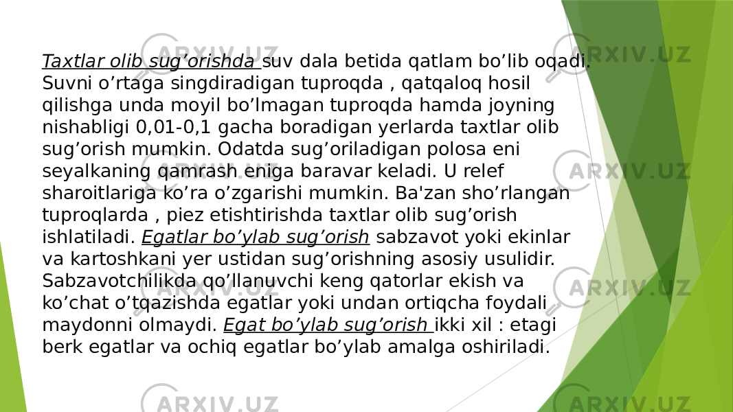 Taxtlar olib sug’orishda  suv dala betida qatlam bo’lib oqadi. Suvni o’rtaga singdiradigan tuproqda , qatqaloq hosil qilishga unda moyil bo’lmagan tuproqda hamda joyning nishabligi 0,01-0,1 gacha boradigan yerlarda taxtlar olib sug’orish mumkin. Odatda sug’oriladigan polosa eni seyalkaning qamrash eniga baravar keladi. U relef sharoitlariga ko’ra o’zgarishi mumkin. Ba&#39;zan sho’rlangan tuproqlarda , piez etishtirishda taxtlar olib sug’orish ishlatiladi.  Egatlar bo’ylab sug’orish  sabzavot yoki ekinlar va kartoshkani yer ustidan sug’orishning asosiy usulidir. Sabzavotchilikda qo’llanuvchi keng qatorlar ekish va ko’chat o’tqazishda egatlar yoki undan ortiqcha foydali maydonni olmaydi.  Egat bo’ylab sug’orish  ikki xil : etagi berk egatlar va ochiq egatlar bo’ylab amalga oshiriladi. 