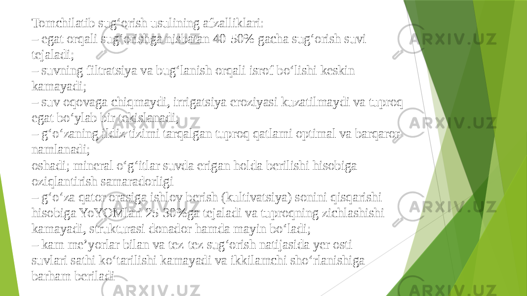 Tomchilatib sug‘orish usulining afzalliklari: – egat orqali sug‘orishga nisbatan 40-50% gacha sug‘orish suvi tejaladi; – suvning filtratsiya va bug‘lanish orqali isrof bo‘lishi keskin kamayadi; – suv oqovaga chiqmaydi, irrigatsiya eroziyasi kuzatilmaydi va tuproq egat bo‘ylab bir tekislanadi; – g‘o‘zaning ildiz tizimi tarqalgan tuproq qatlami optimal va barqaror namlanadi; oshadi; mineral o‘g‘itlar suvda erigan holda berilishi hisobiga oziqlantirish samaradorligi – g‘o‘za qator orasiga ishlov berish (kultivatsiya) sonini qisqarishi hisobiga YoYOMlari 25-30%ga tejaladi va tuproqning zichlashishi kamayadi, strukturasi donador hamda mayin bo‘ladi; – kam me’yorlar bilan va tez-tez sug‘orish natijasida yer osti suvlari sathi ko‘tarilishi kamayadi va ikkilamchi sho‘rlanishiga barham beriladi 