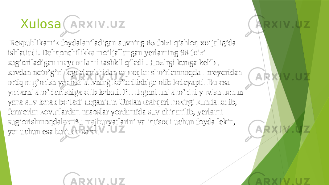 Xulosa Respublikamiz foydalaniladigan suvning 85 foizi qishloq xo’jaligida ishlatiadi. Dehqonchilikka mo’ljallangan yerlarning 98 foizi sug’oriladigan maydonlarni tashkil qiladi . Hozirgi kunga kelib , suvdan noto’g’ri foydalanishidan tuproqlar sho’rlanmoqda . meyoridan ortiq sug’orish yer osti suvning ko’tarilishiga olib kelayapti. Bu esa yerlarni sho’rlanishiga olib keladi. Bu degani uni sho’rini yuvish uchun yana suv kerak bo’ladi deganidir. Undan tashqari hozirgi kunda kelib, fermerlar zovurlardan nasoslar yordamida suv chiqarilib, yerlarni sug’orishmoqdalar. Bu majburyatlarini va iqtisodi uchun foyda lekin, yer uchun esa bu juda zarar. 