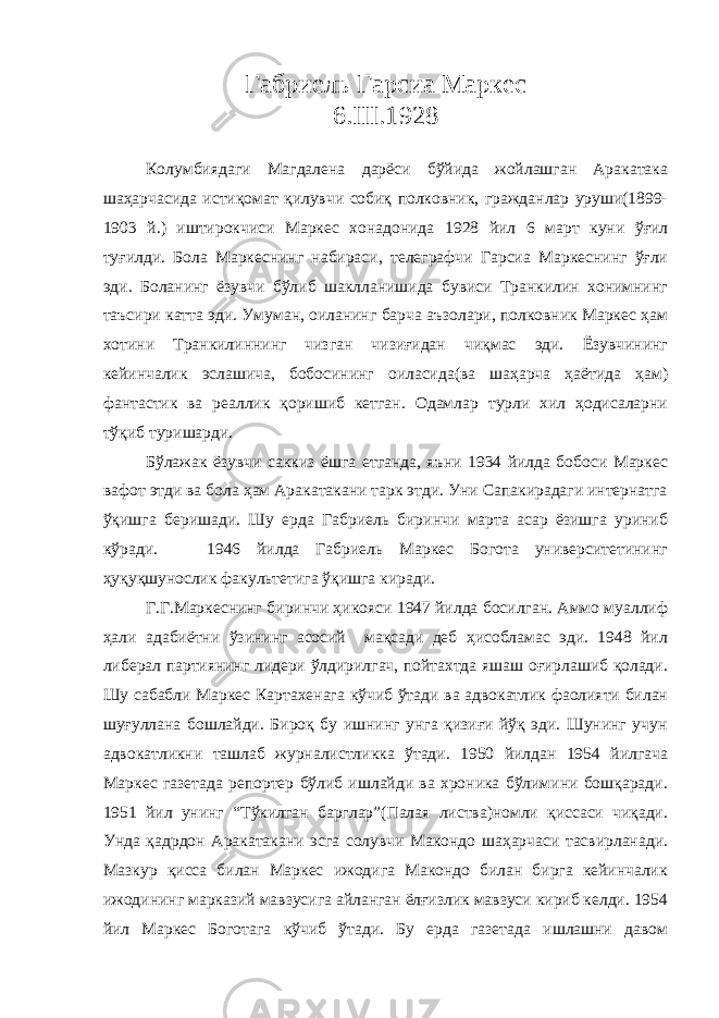 Габриель Гарсиа Маркес 6.III.1928 Колумбиядаги Магдалена дарёси бўйида жойлашган Аракатака шаҳарчасида истиқомат қилувчи собиқ полковник, гражданлар уруши(1899- 1903 й.) иштирокчиси Маркес хонадонида 1928 йил 6 март куни ўғил туғилди. Бола Маркеснинг набираси, телеграфчи Гарсиа Маркеснинг ўғли эди. Боланинг ёзувчи бўлиб шаклланишида бувиси Транкилин хонимнинг таъсири катта эди. Умуман, оиланинг барча аъзолари, полковник Маркес ҳам хотини Транкилиннинг чизган чизиғидан чиқмас эди. Ёзувчининг кейинчалик эслашича, бобосининг оиласида(ва шаҳарча ҳаётида ҳам) фантастик ва реаллик қоришиб кетган. Одамлар турли хил ҳодисаларни тўқиб туришарди. Бўлажак ёзувчи саккиз ёшга етганда, яъни 1934 йилда бобоси Маркес вафот этди ва бола ҳам Аракатакани тарк этди. Уни Сапакирадаги интернатга ўқишга беришади. Шу ерда Габриель биринчи марта асар ёзишга уриниб кўради. 1946 йилда Габриель Маркес Богота университетининг ҳуқуқшунослик факультетига ўқишга киради. Г.Г.Маркеснинг биринчи ҳикояси 1947 йилда босилган. Аммо муаллиф ҳали адабиётни ўзининг асосий мақсади деб ҳисобламас эди. 1948 йил либерал партиянинг лидери ўлдирилгач, пойтахтда яшаш оғирлашиб қолади. Шу сабабли Маркес Картахенага кўчиб ўтади ва адвокатлик фаолияти билан шуғуллана бошлайди. Бироқ бу ишнинг унга қизиғи йўқ эди. Шунинг учун адвокатликни ташлаб журналистликка ўтади. 1950 йилдан 1954 йилгача Маркес газетада репортер бўлиб ишлайди ва хроника бўлимини бошқаради. 1951 йил унинг “Тўкилган барглар”(Палая листва)номли қиссаси чиқади. Унда қадрдон Аракатакани эсга солувчи Макондо шаҳарчаси тасвирланади. Мазкур қисса билан Маркес ижодига Макондо билан бирга кейинчалик ижодининг марказий мавзусига айланган ёлғизлик мавзуси кириб келди. 1954 йил Маркес Боготага кўчиб ўтади. Бу ерда газетада ишлашни давом 