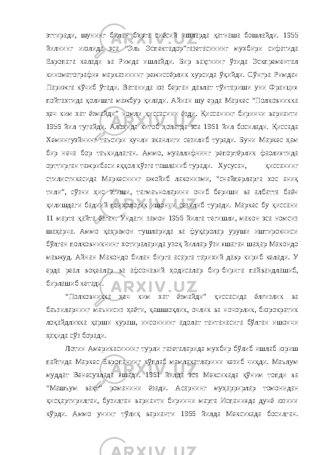 эттиради, шунинг билан бирга сиёсий ишларда қатнаша бошлайди. 1 955 йилнинг июлида эса “Эль Эспектадор”газетасининг мухбири сифатида Европага келади ва Римда ишлайди. Бир вақтнинг ўзида Эскпрементал киноматография марказининг режиссёрлик курсида ўқийди. Сўнгра Римдан Парижга кўчиб ўтади. Ватанида юз берган давлат тўнтариши уни Франция пойтахтида қолишга мажбур қилади. Айнан шу ерда Маркес “Полковникка ҳеч ким хат ёзмайди” номли қиссасини ёзди. Қиссанинг биринчи варианти 1956 йил тугайди. Алоҳида китоб ҳолатда эса 1961 йил босилади. Қиссада Хемингуэйнинг таъсири кучли эканлиги сезилиб туради. Буни Маркес ҳам бир неча бор таъкидлаган. Аммо, муаллифнинг репортёрлик фаолиятида орттирган тажрибаси яққол кўзга ташланиб туради. Хусусан, қиссанинг стилистикасида Маркеснинг ажойиб лаконизми, “снайперларга хос аниқ тили”, сўзни ҳис этиши, тагмаъноларини очиб бериши ва албатта баён қилишдаги бадиий-психологик ишончи сезилиб туради. Маркес бу қиссани 11 марта қайта ёзган. Ундаги замон 1956 йилга тегишли, макон эса номсиз шаҳарча. Аммо қаҳрамон тушларида ва фуқаролар уруши иштирокчиси бўлган полковникнинг хотираларида узоқ йиллар ўзи яшаган шаҳар Макондо мавжуд. Айнан Макондо билан бирга асарга тарихий давр кириб келади. У ерда реал воқеалар ва афсонавий ҳодисалар бир-бирига пайвандлашиб, бирлашиб кетади. “Полковникка ҳеч ким хат ёзмайди” қиссасида ёлғизлик ва баъзиларнинг маънисиз ҳаёти, қашшоқлик, очлик ва ночорлик, бюрократик лоқайдликка қарши кураш, инсоннинг адолат тантанасига бўлган ишончи ҳақида сўз боради. Лотин Америкасининг турли газеталарида мухбир бўлиб ишлаб юриш пайтида Маркес Европанинг кўплаб мамлакатларини кезиб чиқди. Маълум муддат Венесуэлада яшади. 1961 йилда эса Мексикада қўним топди ва “Машъум вақт” романини ёзади. Асарнинг муҳаррирлар томонидан қисқартирилган, бузилган варианти биринчи марта Испанияда дунё юзини кўрди. Аммо унинг тўлиқ варианти 1966 йилда Мексикада босилган. 