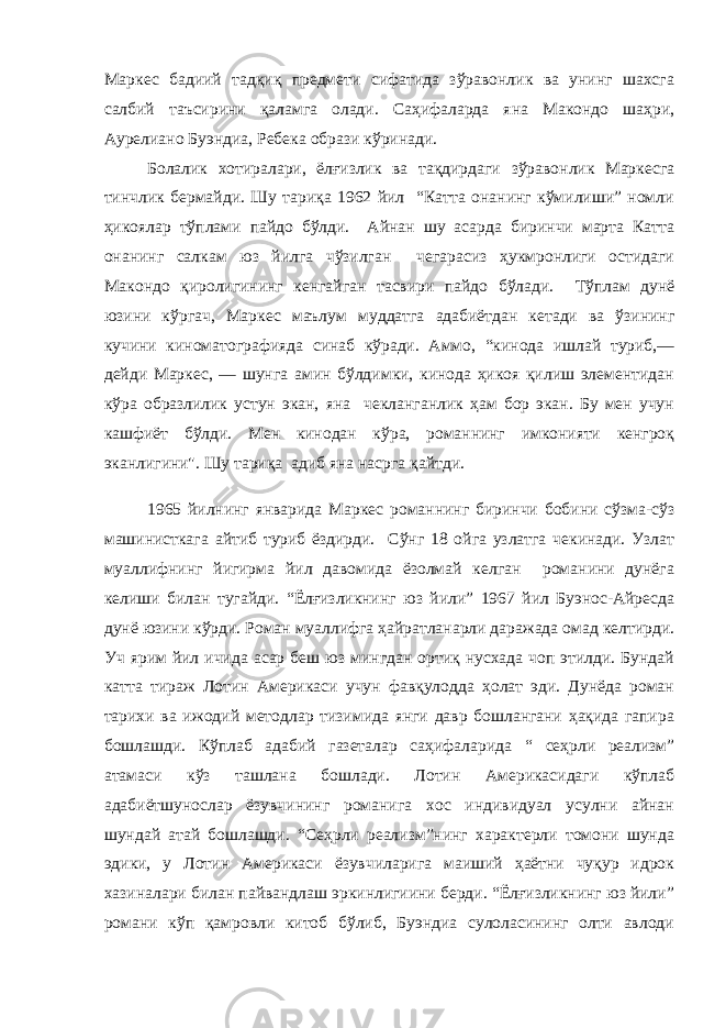 Маркес бадиий тадқиқ предмети сифатида зўравонлик ва унинг шахсга салбий таъсирини қаламга олади. Саҳифаларда яна Макондо шаҳри, Аурелиано Буэндиа, Ребека образи кўринади. Болалик хотиралари, ёлғизлик ва тақдирдаги зўравонлик Маркесга тинчлик бермайди. Шу тариқа 1962 йил “Катта онанинг кўмилиши” номли ҳикоялар тўплами пайдо бўлди. Айнан шу асарда биринчи марта Катта онанинг салкам юз йилга чўзилган чегарасиз ҳукмронлиги остидаги Макондо қиролигининг кенгайган тасвири пайдо бўлади. Тўплам дунё юзини кўргач, Маркес маълум муддатга адабиётдан кетади ва ўзининг кучини киноматографияда синаб кўради. Аммо, “кинода ишлай туриб,— дейди Маркес, — шунга амин бўлдимки, кинода ҳикоя қилиш элементидан кўра образлилик устун экан, яна чекланганлик ҳам бор экан. Бу мен учун кашфиёт бўлди. Мен кинодан кўра, романнинг имконияти кенгроқ эканлигини&#34;. Шу тариқа адиб яна насрга қайтди. 1965 йилнинг январида Маркес романнинг биринчи бобини сўзма-сўз машинисткага айтиб туриб ёздирди. Сўнг 18 ойга узлатга чекинади. Узлат муаллифнинг йигирма йил давомида ёзолмай келган романини дунёга келиши билан тугайди. “Ёлғизликнинг юз йили” 1967 йил Буэнос-Айресда дунё юзини кўрди. Роман муаллифга ҳайратланарли даражада омад келтирди. Уч ярим йил ичида асар беш юз мингдан ортиқ нусхада чоп этилди. Бундай катта тираж Лотин Америкаси учун фавқулодда ҳолат эди. Дунёда роман тарихи ва ижодий методлар тизимида янги давр бошлангани ҳақида гапира бошлашди. Кўплаб адабий газеталар саҳифаларида “ сеҳрли реализм” атамаси кўз ташлана бошлади. Лотин Америкасидаги кўплаб адабиётшунослар ёзувчининг романига хос индивидуал усулни айнан шундай атай бошлашди. “Сеҳрли реализм”нинг характерли томони шунда эдики, у Лотин Америкаси ёзувчиларига маиший ҳаётни чуқур идрок хазиналари билан пайвандлаш эркинлигиини берди. “Ёлғизликнинг юз йили” романи кўп қамровли китоб бўлиб, Буэндиа сулоласининг олти авлоди 