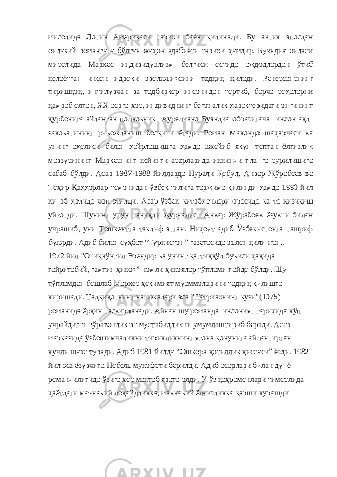 мисолида Лотин Америкаси тарихи баён қилинади. Бу антик эпосдан оилавий романгача бўлган жаҳон адабиёти тарихи ҳамдир. Буэндиа оиласи мисолида Маркес индивидуализм белгиси остида аждодлардан ўтиб келаётган инсон идроки эволюциясини тадқиқ қилади. Ренессанснинг тиришқоқ, интилувчан ва тадбиркор инсонидан тортиб, барча соҳаларни қамраб олган, ХХ асрга хос, индивиднинг бегоналик характеридаги онгининг қурбонига айланган полковник Аурелиано Буэндиа образигача инсон ақл- заковатининг ривожланиш босқичи ётади. Роман Макондо шаҳарчаси ва унинг аҳолиси билан хайрлашишга ҳамда ажойиб якун топган ёлғизлик мавзусининг Маркеснинг кейинги асарларида иккинчи планга сурилишига сабаб бўлди. Асар 1987-1988 йилларда Нурали Қобул, Анвар Жўрабоев ва Тоҳир Қаҳҳорлар томонидан ўзбек тилига таржима қилинди ҳамда 1990 йил китоб ҳолида чоп этилди. Асар ўзбек китобхонлари орасида катта қизиқиш уйғотди. Шунинг учун таниқли журналист Анвар Жўрабоев ёзувчи билан учрашиб, уни Тошкентга таклиф этган. Ниҳоят адиб Ўзбекистонга ташриф буюрди. Адиб билан суҳбат “Туркистон” газетасида эълон қилинган.. 1972 йил “Очиқкўнгил Эрендир ва унинг қаттиққўл бувиси ҳақида ғайритабий, ғамгин ҳикоя” номли ҳикоялар тўплами пайдо бўлди. Шу тўпламдан бошлаб Маркес ҳокимият муаммоларини тадқиқ қилишга киришади. Тадқиқотнинг натижалари эса “Патриахнинг кузи”(1975) романида ёрқин тасвирланади. Айнан шу романда инсоният тарихида кўп учрайдиган зўравонлик ва мустабидликни умумлаштириб беради. Асар марказида ўзбошимчаликни тирикликнинг ягона қонунига айлантирган кучли шахс туради. Адиб 1981 йилда “Ошкора қотиллик қиссаси” ёзди. 1982 йил эса ёзувчига Нобель мукофоти берилди. Адиб асарлари билан дунё романчилигида ўзига хос мактаб ярата олди. У ўз қаҳрамонлари тимсолида ҳаётдаги маънавий лоқайдликка, маънавий ёлғизликка қарши курашди 