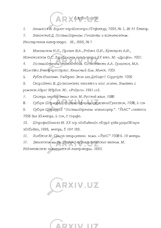 Адабиётлар : 1. Алимасов В. Борхес парадокслари // Тафаккур , 2004, №- 1, 36-41-бетлар. 2. Затонский Д. Постмодернизм : Гипотезы и возникновения. Иностранная литература. - М., 1996, № 2 3. Михальская Н.П., Пронин В.А., Редина О.И., Кузнецова А.И., Мончаковская О.С. Зарубежная литература XX века. М:- «Дрофа». 2007. 4. Постмодернизм энциклопедия. Составители А.А. Грицанов, М.А. Можейко Интерпрессервис. Книжный дом. Минск. 2001 5. Рубен Ишханян. Умберто Экон или Дедалус? Copyright: 2 0 09 6. Скороденко В. Достоинство человека и хаос жизни. Заметки о р о манах Айрис Мёрдок. М:. «Радуга». 1991 год. 7. Словарь иностранн ых слов. М. Русский язык. 1989 8. Субҳон Шермурод. Постмодернизм ҳақиқати // Гулистон , 2008 , 5-сон 9. Субҳон Шермурод “Постмодернизм: истилоҳлар”. “ЎзАС” газетаси 2009 йил 30 январь. 5-сон, 4 саҳифа. 10. Шарафиддинова М. ХХ аср адабиётида абсурд ҳаёт руҳи//Жаҳон адабиёти, 1999, январь, б-194-199. 11. Холбеков М. Сўлган атиргулнинг номи . « ЎзАС” 2008 й. 16-январь. 12. Этическая м ысль. Научно-публицистические чтения. М.- Издательство политической литературы. 1990. 