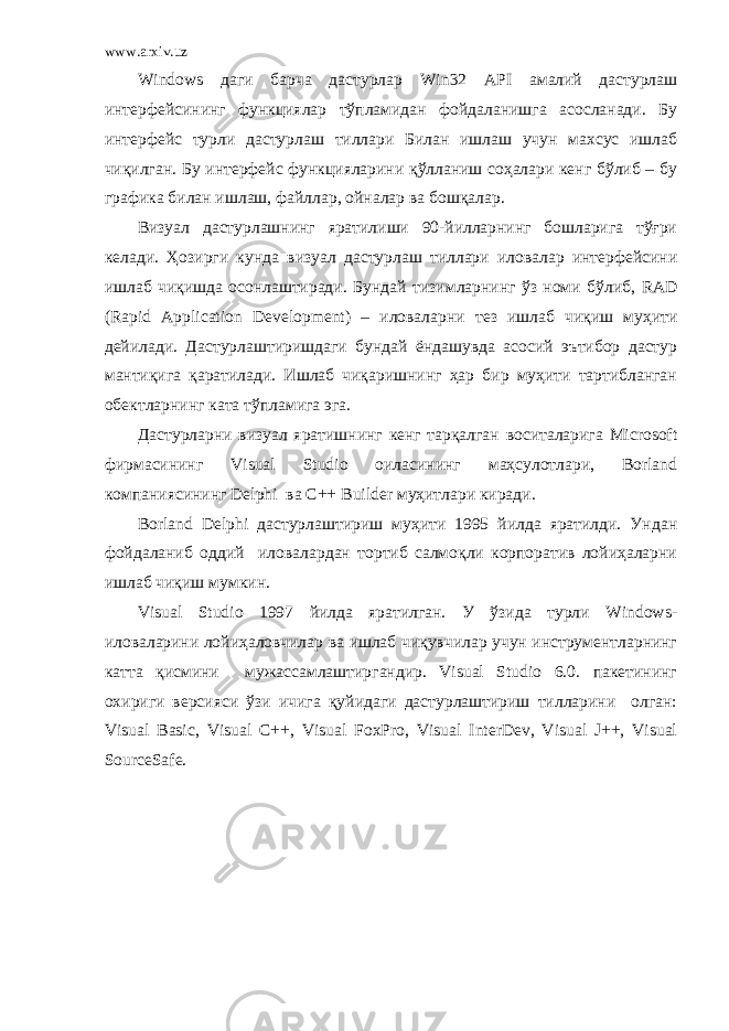 www.arxiv.uz Windows даги барча дастурлар Win 32 API амалий дастурлаш интерфейсининг функциялар тўпламидан фойдаланишга асосланади. Бу интерфейс турли дастурлаш тиллари Билан ишлаш учун махсус ишлаб чиқилган. Бу интерфейс функцияларини қўлланиш соҳалари кенг бўлиб – бу графика билан ишлаш, файллар, ойналар ва бошқалар. Визуал дастурлашнинг яратилиши 90-йилларнинг бошларига тўғри ке лади. Ҳозирги кунда в изуал дастурлаш тиллари иловалар интерфейсини ишлаб чиқишда осонлаштиради. Бундай тизимларнинг ўз номи бўлиб, RAD ( Rapid Application Development ) – иловаларни тез ишлаб чиқиш муҳити дейилади. Дастурлаштиришдаги бундай ёндашувда асосий эътибор дастур мантиқига қаратилади. Ишлаб чиқаришнинг ҳар бир муҳити тартибланган обектларнинг ката тўпламига эга. Дастурларни визуал яратишнинг кенг тарқалган воситаларига Microsoft фирмасининг Visual Studio оиласининг маҳсулотлари, Borland компаниясининг Delphi ва C++ Builder муҳитлари киради. Borland Delphi дастурлаштириш муҳити 1995 йилда яратилди. Ундан фойдаланиб оддий иловалардан тортиб салмоқли корпоратив лойиҳаларни ишлаб чиқиш мумкин. Visual Studio 1997 йилда яратилган. У ўзида турли Windows- иловаларини лойиҳаловчилар ва ишлаб чиқувчилар учун инструментларнинг катта қисмини мужассамлаштиргандир. Visual Studio 6.0. пакетининг охириги версияси ўзи ичига қуйидаги дастурлаштириш тилларини олган: Visual Basic, Visual C++, Visual FoxPro, Visual InterDev, Visual J++, Visual SourceSafe. 