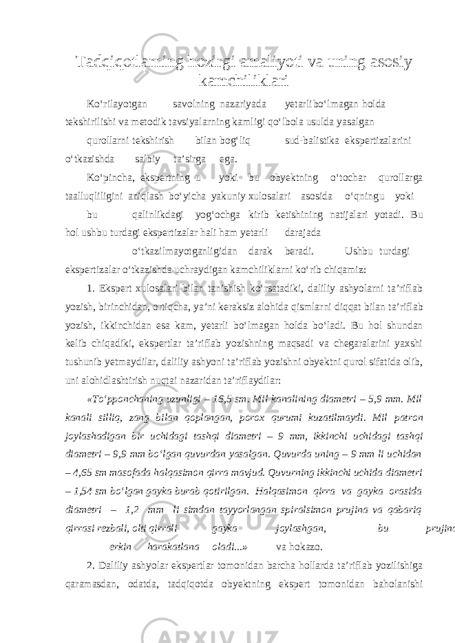 Tadqiqotlarning hozirgi amaliyoti va uning asosiy kamchiliklari Ko‘rilayotgan savolning nazariyada yetarli bo‘lmagan holda tekshirilishi va metodik tavsiyalarn i ng kamligi qo‘lbola usulda yasalgan qurollarni tekshirish bilan bog‘liq sud-balistika ekspertizalarini o‘tkazishda salbiy ta’sirga ega. Ko‘pincha, ekspertning u yoki bu obyektning o‘tochar qurollarga taalluqliligini aniqlash bo‘yicha yakuniy xulosalari asosida o‘qning u yoki bu qalinlikdagi yog‘ochga kirib ketishining natijalari yotadi. Bu hol ushbu turdagi ekspertizalar hali ham yetarli darajada o‘tkazilmayotganligidan darak beradi. Ushbu turdagi ekspertizalar o‘tkazishda uchraydigan kamchiliklarni ko‘rib chiqamiz: 1. Ekspert xulosalari bilan tanishish ko‘rsatadiki, daliliy ashyolarni ta’riflab yozish, birinchidan, ortiqcha, ya’ni keraksiz alohida qismlarni diqqat bilan ta’riflab yozish, ikkinch i dan esa kam, yetarli bo‘lmagan holda bo‘ladi. Bu hol shundan kelib chiqadiki, ekspertlar ta’riflab yozishning maqsadi va chegaralarini yaxshi tushunib yetmaydilar, daliliy ashyoni ta’riflab yozishni obyektni qurol sifatida olib, uni alohidlashtirish nuqtai nazaridan ta’riflaydilar: «To‘pponchaning uzunligi – 16,5 sm. Mil kanalining diametri – 5,9 mm. Mil kanali silliq, zang bilan qoplangan, porox qurumi kuzatilmaydi. Mil patron joylashadigan bir uchidagi tashqi diametri – 9 mm, ikkinchi uchidagi tashqi diametri – 9,9 mm bo‘lgan quvurdan yasalgan. Quvurda uning – 9 mm li uchidan – 4,65 sm masofada halqasimon qirra mavjud. Quvurning ikkinchi uchida diame t ri – 1,54 sm bo‘lgan gayka burab qotirilgan. Halqasimon qirra va gayka orasida diametri – 1,2 mm li simdan tayyorlangan spiralsimon prujina va qabariq qirrasi rezbali, olti qirrali gayka joylashgan, bu prujina erkin harakatlana oladi... » va hokazo. 2. Daliliy ashyolar ekspertlar tomonidan barcha hollarda ta’riflab yozilishiga qaramasdan, odatda, tadqiqotda obyektning ekspert tomonidan baholanishi 