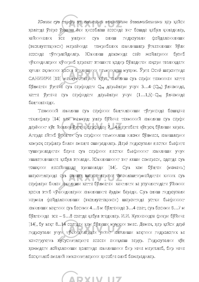 Ювиш сув сарфи ва ювилиши вақтининг давомийлигини ҳ ар қайси ҳолатда ўзаро ўхшаш ёки ҳисоблаш асосида энг бошда қабул қиладилар, кейинчалик эса уларни сув олиш гидроузели фойдаланилиши (эксплуатацияси) жараёнида тажрибалик ювилишлар ўтказилиши йўли асосида тўғирлайдилар. Ювилиш давомида саёз жойларини бузиб чўкиндиларни кўчириб ҳаракат этишига қодир бўладиган юқори тезликдаги кучли оқимини ҳосил этилишини таъминлаш муҳим. Ўрта Осиё шароитида САНИИРИ [19] маълумотларига кўра, ювилиш сув сарфи тахминан катта бўлмаган ўртача сув сарфидаги Q mj дарьёлари учун 3…4 ٠ (Q mj ) ўлчамида, катта ўртача сув сарфидаги дарьёлари учун (1…1,5) ٠ Q mj ўлчамида белгиланади. Тахминий ювилиш сув сарфини белгиланиши тўғрисида бошқача таклифлар [14] ҳам мавжуд: улар бўйича тахминий ювилиш сув сарфи дарёнинг кўп йиллик ўртача сарфидан 2…4 мартабага кўпроқ бўлиши керак. Агарда айтиб ўтилган сув сарфини таъминлаш иложи бўлмаса, ювишларни камроқ сарфлар билан амалга оширадилар. Дарё гидроузели пастки бьефига тушириладиган барча сув сарфини пастки бьефининг ювилиши учун ишлатилишига қабул этилади. Ювилишнинг энг яхши самараси, одатда сув тошқини пасайишида эришилади [14]. Сув кам бўлган (межень) шароитларида сув олиши шароитларини ёмонлаштирмайдиган кичик сув сарфлари билан ювилиши катта бўлмаган кенглиги ва узунлигидаги ўйимни ҳосил этиб чўкиндиларни ювилишига ёрдам беради. Сув олиш гидроузели нормал фойдаланилиши (эксплуатацияси) шароитида устки бьефининг ювилиши вақтини сув босими 4…6 м бўлганида 3…4 соат, сув босими 6…7 м бўлганида эса – 6…8 соатда қабул этадилар. И.И. Кухианидзе фикри бўйича [14], бу вақт 8...14 соатдан кам бўлиши мумкин эмас. Демак, ҳар қайси дарё гидроузели учун чўкиндилардан унинг ювилиши вақтини гидрологик ва конструктив хусусиятларига асосан аниқлаш зарур. Гидроузелни кўп ҳажмдаги лойқаланиши ҳолатида ювилишини бир неча марталаб, бир неча босқичлаб амалий имкониятларини ҳисобга олиб бажарадилар. 