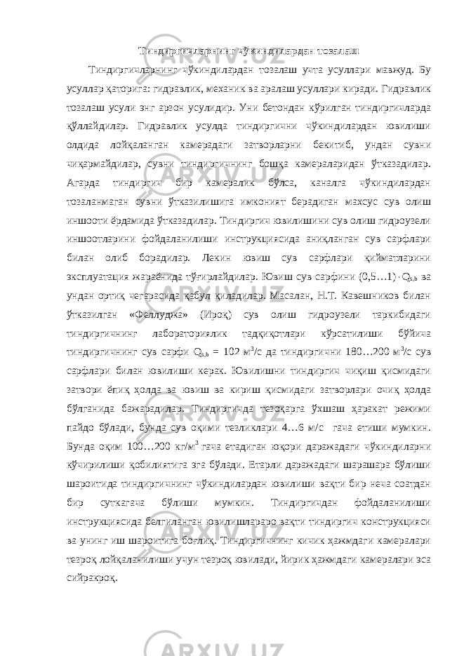 Тиндиргичларнинг чўкиндилардан тозалаш Тиндиргичларнинг чўкиндилардан тозалаш учта усуллари мавжуд. Бу усуллар қаторига: гидравлик, механик ва аралаш усуллари киради. Гидравлик тозалаш усули энг арзон усулидир. Уни бетондан кўрилган тиндиргичларда қўллайдилар. Гидравлик усулда тиндиргични чўкиндилардан ювилиши олдида лойқаланган камерадаги затворларни бекитиб, ундан сувни чиқармайдилар, сувни тиндиргичнинг бошқа камераларидан ўтказадилар. Агарда тиндиргич бир камералик бўлса, каналга чўкиндилардан тозаланмаган сувни ўтказилишига имконият берадиган махсус сув олиш иншооти ёрдамида ўтказадилар. Тиндиргич ювилишини сув олиш гидроузели иншоотларини фойдаланилиши инструкциясида аниқланган сув сарфлари билан олиб борадилар. Лекин ювиш сув сарфлари қийматларини эксплуатация жараёнида тўғирлайдилар. Ювиш сув сарфини (0,5…1) ٠ Q s,b ва ундан ортиқ чегарасида қабул қиладилар. Масалан, Н.Т. Кавешников билан ўтказилган «Феллуджа» (Ироқ) сув олиш гидроузели таркибидаги тиндиргичнинг лабораториялик тадқиқотлари кўрсатилиши бўйича тиндиргичнинг сув сарфи Q s,b = 102 м 3 /с да тиндиргични 180…200 м 3 /с сув сарфлари билан ювилиши керак. Ювилишни тиндиргич чиқиш қисмидаги затвори ёпиқ ҳолда ва ювиш ва кириш қисмидаги затворлари очиқ ҳолда бўлганида бажарадилар. Тиндиргичда тезоқарга ўхшаш ҳаракат режими пайдо бўлади, бунда сув оқими тезликлари 4…6 м/с гача етиши мумкин. Бунда оқим 100…200 кг/м 3 гача етадиган юқори даражадаги чўкиндиларни кўчирилиши қобилиятига эга бўлади. Етарли даражадаги шарашара бўлиши шароитида тиндиргичнинг чўкиндилардан ювилиши вақти бир неча соатдан бир суткагача бўлиши мумкин. Тиндиргичдан фойдаланилиши инструкциясида белгиланган ювилишлараро вақти тиндиргич конструкцияси ва унинг иш шароитига боғлиқ. Тиндиргичнинг кичик ҳажмдаги камералари тезроқ лойқаланилиши учун тезроқ ювилади, йирик ҳажмдаги камералари эса сийракроқ. 