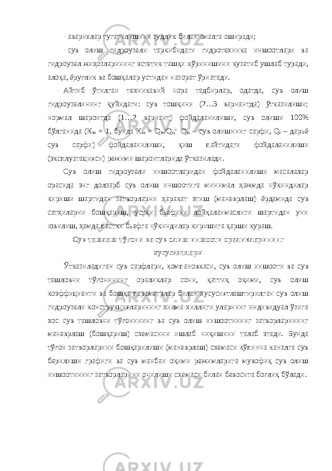 - авариялар тугатилишини зудлик билан амалга оширади; - сув олиш гидроузели таркибидаги гидротехника иншоотлари ва гидроузел жиҳозларининг эстетик ташқи кўринишини кузати б ушлаб туради , алоқа, ёруғлик ва бошқалар уст и дан назорат ўрнатади. Айтиб ўтилган техникавий чора тадбирлар, одатда, сув олиш гидроузели нинг қуйидаги: сув тошқини (2…3 вариантда) ўтказилиши; нормал шароитда (1…2 вариант) фойдаланилиши , сув олиши 100 % бўлган и да (К in = 1 , бунда K in = Q in / Q r , Q in – сув олиш нинг сарфи , Q r – дарь ё сув сарфи ) фойдаланилиши, қиш пайтидаги фойдаланилиши ( эксплуатация си) режими шароитларида ўтказилади . Сув олиш гидроузели иншоотларидан фойдаланилиши масалалар орасида энг долзарб сув олиш иншоотига минимал ҳажмда чўкиндилар кириши шартидан затворларни ҳаракат этиш (маневрлаш) ёрдамида сув сатҳиларни бошқариш, устки бьефини лойқаланмаслиги шартидан уни ювилиш, ҳамда пастки бьефга чўкиндилар киришига қарши кураш. Сув ташлаш тўғони ва сув олиш иншооти ораликларининг хусусиятлари Ўтказиладиган сув сарфлари, компановкаси, сув олиш иншооти ва сув ташловчи тўғонининг ораликлар сони, қаттиқ оқими, сув олиш коэффициенти ва бошқа параметрлар билан хусусиятлаштирилган сув олиш гидроузели конструкцияларининг хилма-хиллиги уларнинг индивидуал ўзига хос сув ташловчи тўғонининг ва сув олиш иншоотининг затворларининг маневрлаш (бошқариш) схемасини ишлаб чиқишини талаб этади. Бунда тўғон затворларини бошқарилиши (маневрлаш) схемаси кўпинча каналга сув берилиши графиги ва сув манбаи оқими режимларига мувофиқ сув олиш иншоотининг затворларини очилиши схемаси билан бевосита боғлиқ бўлади. 