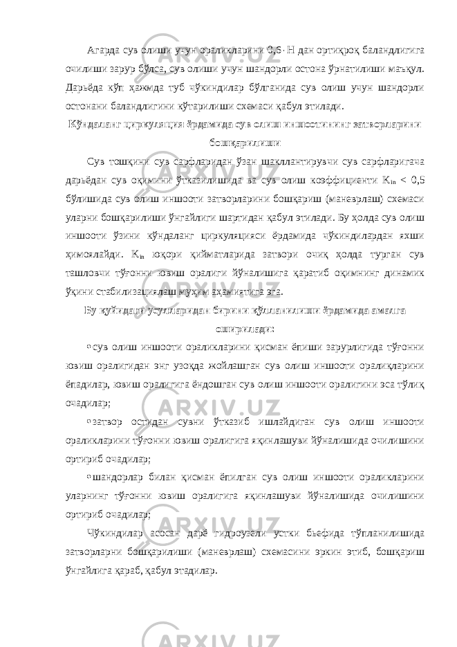 Агарда сув олиши учун ораликларини 0,6 ٠ Н дан ортиқроқ баландлигига очилиши зарур бўлса, сув олиши учун шандорли остона ўрнатилиши маъқул. Дарьёда кўп ҳажмда туб чўкиндилар бўлганида сув олиш учун шандорли остонани баландлигини кўтарилиши схемаси қабул этилади. Кўндаланг циркуляция ёрдамида сув олиш иншоотининг затворларини бошқарилиши Сув тошқини сув сарфларидан ўзан шакллантирувчи сув сарфларигача дарьёдан сув оқимини ўтказилишида ва сув олиш коэффициенти K in < 0,5 бўлишида сув олиш иншооти затворларини бошқариш (маневрлаш) схемаси уларни бошқарилиши ўнгайлиги шартидан қабул этилади. Бу ҳолда сув олиш иншооти ўзини кўндаланг циркуляцияси ёрдамида чўкиндилардан яхши ҳимоялайди. K in юқори қийматларида затвори очиқ ҳолда турган сув ташловчи тўғонни ювиш оралиги йўналишига қаратиб оқимнинг динамик ўқини стабилизациялаш муҳим аҳамиятига эга. Бу қуйидаги усулларидан бирини қўлланилиши ёрдамида амалга оширилади:  сув олиш иншооти ораликларини қисман ёпиши зарурлигида тўғонни ювиш оралигидан энг узоқда жойлашган сув олиш иншооти оралиқларини ёпадилар, ювиш оралигига ёндошган сув олиш иншооти оралигини эса тўлиқ очадилар;  затвор остидан сувни ўтказиб ишлайдиган сув олиш иншооти ораликларини тўғонни ювиш оралигига яқинлашуви йўналишида очилишини ортириб очадилар;  шандорлар билан қисман ёпилган сув олиш иншооти ораликларини уларнинг тўғонни ювиш оралигига яқинлашуви йўналишида очилишини ортириб очадилар; Чўкиндилар асосан дарё гидроузели устки бьефида тўпланилишида затворларни бошқарилиши (маневрлаш) схемасини эркин этиб, бошқариш ўнгайлига қараб, қабул этадилар. 