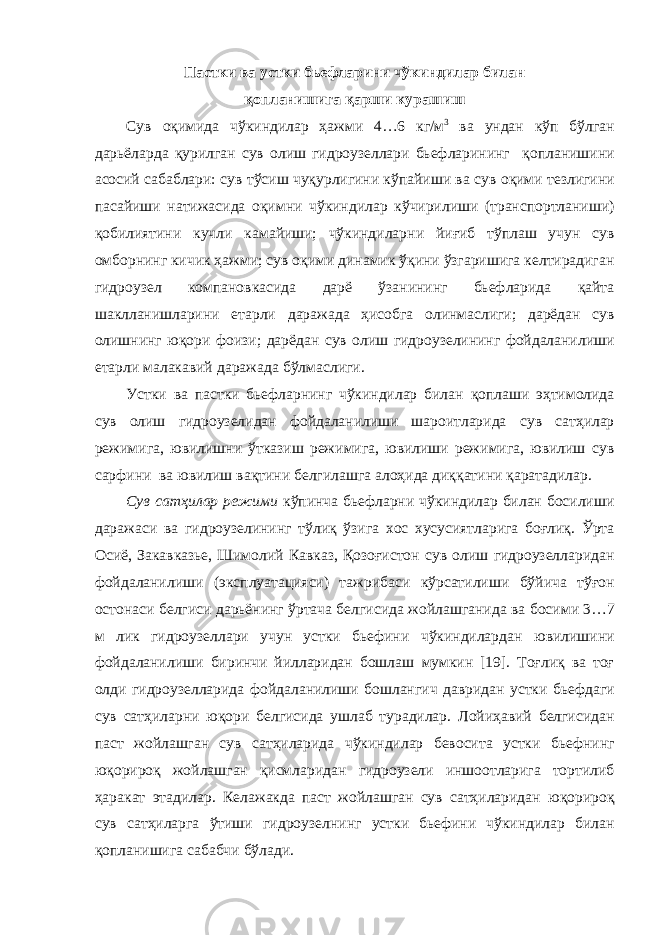 Пастки ва устки бьефларини чўкиндилар билан қопланишига қарши курашиш Сув оқимида ч ўкиндилар ҳажми 4…6 кг/м 3 ва ундан кўп бўлган дарьёларда қурилган сув олиш гидроузеллари бьефларининг қопланиши ни асосий сабаблари: сув тўсиш чуқурлигини кўпайиши ва сув оқим и тезлигини паса йиши натижасида оқимни чўкиндилар кўчирилиши (транспортланиши) қобилиятини кучли камайиши; чўкиндилар ни йиғи б тўплаш учун сув омборнинг кичик ҳажми; сув оқим и динамик ўқи ни ўзгаришига келтирадиган гидроузел компановкаси да дарё ўзан и нинг бьефлар и да қайта шаклланишларини етарли даражада ҳисобга олинмаслиги; дарёдан сув олиш нинг юқори фоизи ; дарёдан сув ол иш гидроузелининг фойдаланилиши етарли малакавий даражада бўлмаслиги . Устки ва пастки бьефларнинг чўкиндилар билан қоплаши эҳтимолида сув олиш гидроузелидан фойдаланилиши шароитларида сув сатҳилар режимига , ювилиш н и ўтказиш режимига, ювилиши режимига, ювилиш сув сарф ини ва ювилиш вақти ни белгилашга алоҳида диққат и ни қаратадилар. Сув сатҳилар режими кўпинча бьефларни чўкиндилар билан босилиши даражаси ва гидроузели нинг тўлиқ ўзига хос хусусиятларига боғлиқ. Ўрта Осиё, Закавказь е , Шимолий Кавказ, Қозоғистон с ув ол иш гидроузеллари дан фойдаланилиши ( эксплуатация с и ) тажрибаси кўрсати ли ши бўйича тўғон остонаси белгиси дарь ё нинг ўртача белгисида жойлашганида ва босими 3…7 м лик гидроузел лари учун устки бьефини чўкиндилардан ювилишини фойдаланилиши биринчи йилларидан бошла ш мумкин [19]. Тоғлиқ ва тоғ олди гидроузелларида фойдаланилиши бошлан гич давридан устки бьефда ги сув сатҳиларни юқори белгисида ушлаб турадилар. Лойиҳа вий белгисидан паст жойлашган сув сатҳиларида чўкиндилар бевосита устки бьеф нинг юқорироқ жойлашган қисмларидан гидроузел и иншоотлари г а торти ли б ҳаракат этадилар . Ке лажакда паст жойлашган сув сатҳиларидан юқорироқ сув сатҳиларга ўтиши гидроузел нинг устки бьефини чўкиндилар билан қопланишига сабабчи бўлади. 