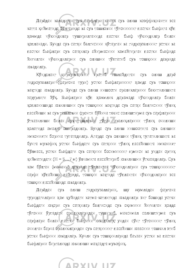 Дарёдан келадиган сув сарфлари кичик сув олиш коэффициенти эса катта қийматида бўлганида ва сув ташловчи тўғонининг пастки бьефига кўп ҳажмда чўкиндилар туширилганида пастки бьеф чўкиндилар билан қопланади. Бунда сув сатҳи белгисини кўтарган ва гидроузелнинг устки ва пастки бьефлари сув сатҳилар айирмасини камайтирган пастки бьефида йиғилган чўкиндиларни сув олишни тўхтатиб сув тошқини даврида ювадилар. Кўндаланг циркуляцияни яратиб ишлайдиган сув олиш дарё гидроузеллари (фарғона тури) устки бьефларининг ҳамда сув тошқини вақтида ювадилар. Бунда сув олиш иншооти ораликларини бекитилишига зарурлиги йўқ. Бьефларни кўп ҳажмлик даражада чўкиндилар билан қопланишида ювилишни сув тошқини вақтида сув сатҳи белгисини тўлиқ пасайиши ва сув ташловчи фронти бўйича текис солиштирма сув сарфларини ўтказилиши билан сув ташловчи тўғон оралиқларини тўлиқ очилиши ҳолатида амалга оширадилар. Бунда сув олиш иншоотига сув олишни имконияти борича тугатадилар. Агарда сув олишни тўлиқ тугатилишига ва бунга мувофиқ устки бьефдаги сув сатҳини тўлиқ пасайишига имконият бўлмаса, устки бьефдаги сув сатҳини босимининг ярмиси ва ундан ортиқ қийматидаги (Н = 5…7 м) ўлчамига пасайтириб ювилишни ўтказадилар. Сув кам бўлган (межень) даврида тўпланган чўкиндиларни сув тошқинининг сарфи кўпайиши пайтида, тошқин вақтида тўпланган чўкиндиларни эса тошқин пасайишида ювадилар. Дарёдан сув олиш гидроузелларни, шу жумладан фарғона туридагиларни ҳам қуйидаги кетма-кетлигида ювадилар: энг бошида устки бьефдаги юқори сув сатҳилар белгисида сув оқимини йиғилган ҳолда тўғонни ўртадаги ораликларидан тушириб, максимал солиштирма сув сарфлари билан пастки бьефини ювадилар, ундан сўнг тўғоннинг тўлиқ очилган барча ораликларидан сув сатҳининг пасайиши юзасини ташкил этиб устки бьефини ювадилар. Кучли сув тошқинларида баъзан устки ва пастки бьефларни биргаликда ювилиши мақсадга мувофиқ. 