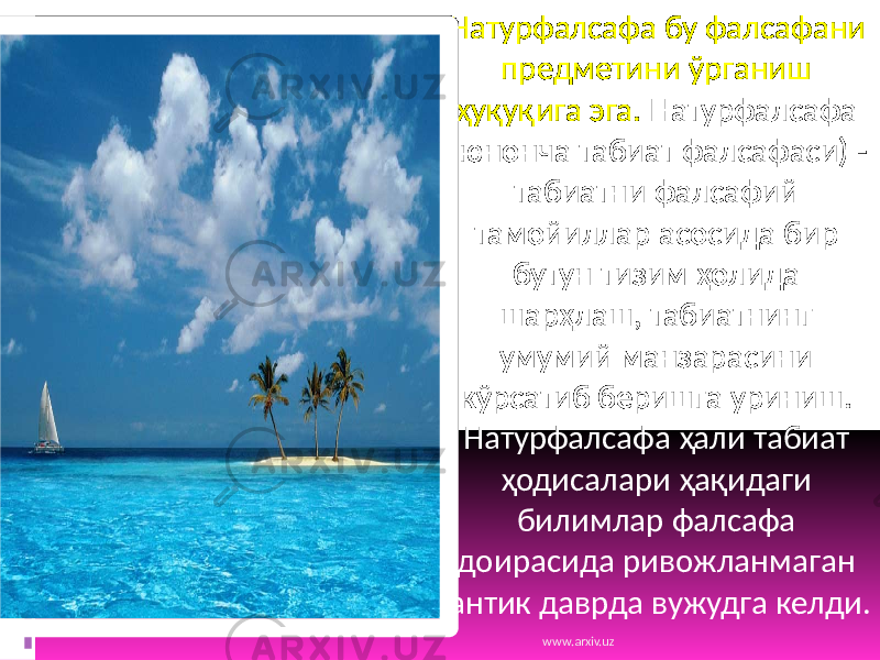 Натурфалсафа бу фалсафани предметини ўрганиш ҳуқуқига эга. Натурфалсафа (юнонча табиат фалсафаси) - табиатни фалсафий тамойиллар асосида бир бутун тизим ҳолида шарҳлаш, табиатнинг умумий манзарасини кўрсатиб беришга уриниш. Натурфалсафа ҳали табиат ҳодисалари ҳақидаги билимлар фалсафа доирасида ривожланмаган антик даврда вужудга келди. www.arxiv.uz 