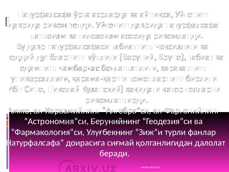  Натурфалсафа ўрта асрларда ва айниқса, Уйғониш даврида ривож топди. Уйғониш даврида натурфалсафа пантеизм ва гилозоизм асосида ривожланди. Бу давр натурфалсафаси табиатнинг чексизлиги ва моддий дунёларнинг кўплиги (Беруний, Бруно), табиат ва одамнинг чамбарчас боғланганлиги, ҳаракатнинг универсаллиги, қарама-қарши томонларнинг бирлиги (Ибн Сино, Николай Кузанский) ҳақидаги қатор ғояларни ривожлантирди. Аммо, ал-Хоразмийнинг “Алгебра”си, ал-Фарғонийнинг “Астрономия”си, Берунийнинг “Геодезия”си ва “Фармакология”си, Улуғбекнинг “Зиж”и турли фанлар “Натурфалсафа” доирасига сиғмай қолганлигидан далолат беради. www.arxiv.uz 