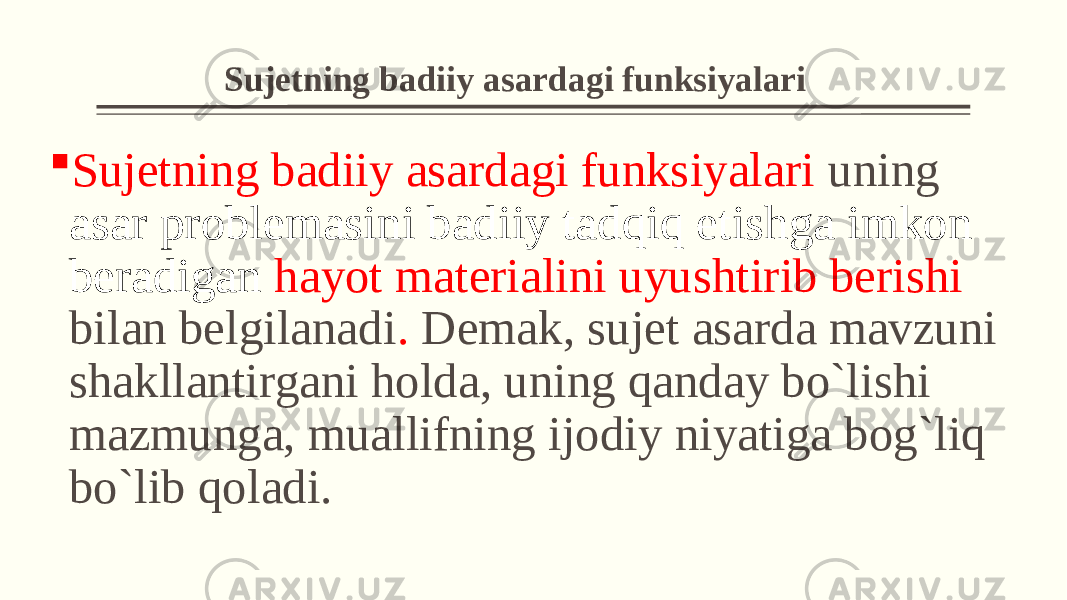  Sujеtning badiiy asardagi funksiyalari  Sujеtning badiiy asardagi funksiyalari uning asar problеmasini badiiy tadqiq etishga imkon bеradigan hayot matеrialini uyushtirib bеrishi bilan belgilanadi . Dеmak, sujеt asarda mavzuni shakllantirgani holda, uning qanday bo`lishi mazmunga, muallifning ijodiy niyatiga bog`liq bo`lib qoladi. 