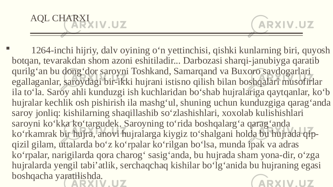 AQL CHARXI  1264-inchi hijriy, dalv oyining o‘n yettinchisi, qishki kunlarning biri, quyosh botqan, tevarakdan shom azoni eshitiladir... Darbozasi sharqi-janubiyga qaratib qurilg‘an bu dong‘dor saroyni Toshkand, Samarqand va Buxoro savdogarlari egallaganlar, saroydagi bir-ikki hujrani istisno qilish bilan boshqalari musofirlar ila to‘la. Saroy ahli kunduzgi ish kuchlaridan bo‘shab hujralariga qaytqanlar, ko‘b hujralar kechlik osh pishirish ila mashg‘ul, shuning uchun kunduzgiga qarag‘anda saroy jonliq: kishilarning shaqillashib so‘zlashishlari, xoxolab kulishishlari saroyni ko‘kka ko‘targudek. Saroyning to‘rida boshqalarg‘a qarag‘anda ko‘rkamrak bir hujra, anovi hujralarga kiygiz to‘shalgani holda bu hujrada qip- qizil gilam, uttalarda bo‘z ko‘rpalar ko‘rilgan bo‘lsa, munda ipak va adras ko‘rpalar, narigilarda qora charog‘ sasig‘anda, bu hujrada sham yona-dir, o‘zga hujralarda yengil tabi’atlik, serchaqchaq kishilar bo‘lg‘anida bu hujraning egasi boshqacha yaratilishda. 