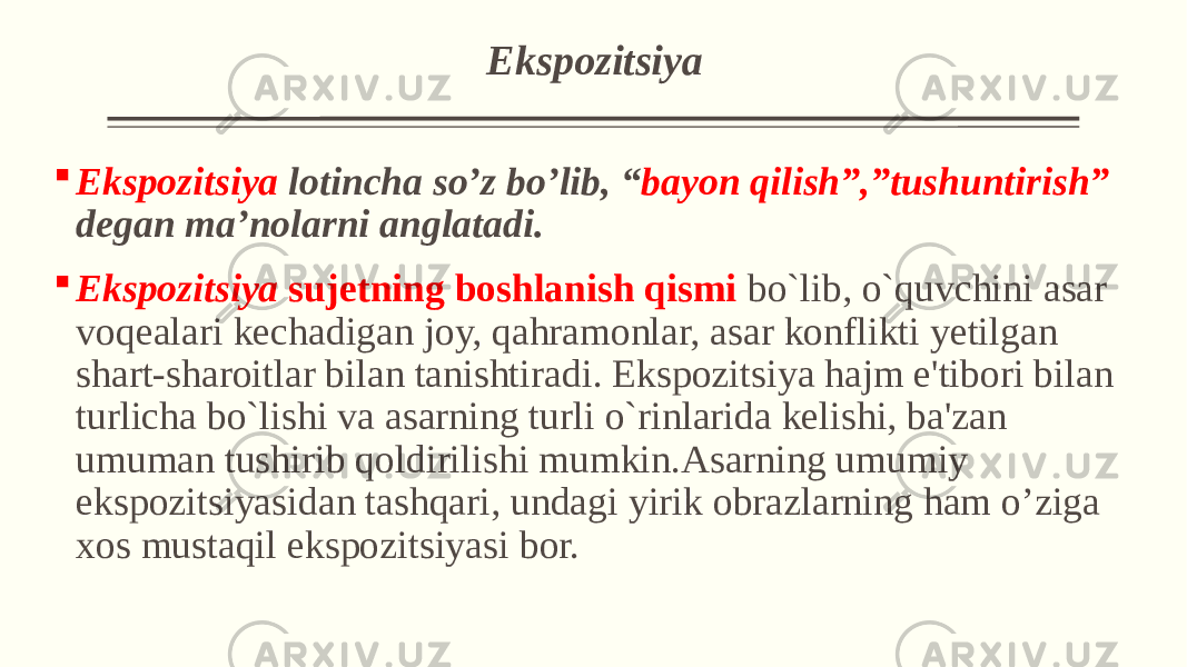  Ekspozitsiya  Ekspozitsiya lotincha so’z bo’lib, “ bayon qilish”,”tushuntirish” degan ma’nolarni anglatadi.  Ekspozitsiya sujеtning boshlanish qismi bo`lib, o`quvchini asar voqеalari kеchadigan joy, qahramonlar, asar konflikti yеtilgan shart-sharoitlar bilan tanishtiradi. Ekspozitsiya hajm e&#39;tibori bilan turlicha bo`lishi va asarning turli o`rinlarida kеlishi, ba&#39;zan umuman tushirib qoldirilishi mumkin.Asarning umumiy ekspozitsiyasidan tashqari, undagi yirik obrazlarning ham o’ziga xos mustaqil ekspozitsiyasi bor. 