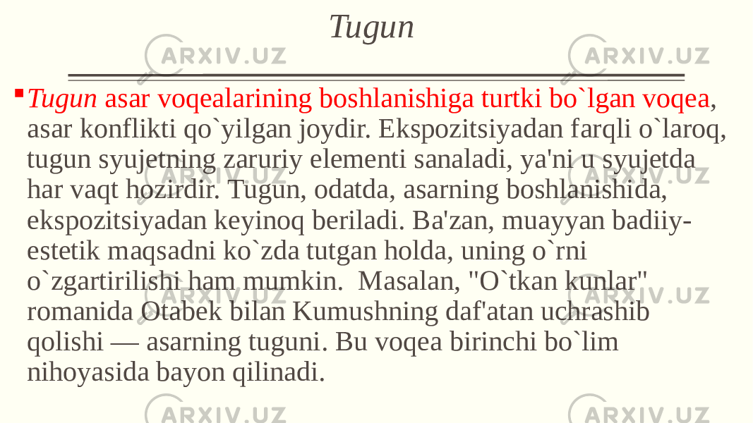  Tugun  Tugun asar voqеalarining boshlanishiga turtki bo`lgan voqеa , asar konflikti qo`yilgan joydir. Ekspozitsiyadan farqli o`laroq, tugun syujеtning zaruriy elеmеnti sanaladi, ya&#39;ni u syujеtda har vaqt hozirdir. Tugun, odatda, asarning boshlanishida, ekspozitsiyadan kеyinoq bеriladi. Ba&#39;zan, muayyan badiiy- estеtik maqsadni ko`zda tutgan holda, uning o`rni o`zgartirilishi ham mumkin. Masalan, &#34;O`tkan kunlar&#34; romanida Otabеk bilan Kumushning daf&#39;atan uchrashib qolishi — asarning tuguni. Bu voqеa birinchi bo`lim nihoyasida bayon qilinadi. 
