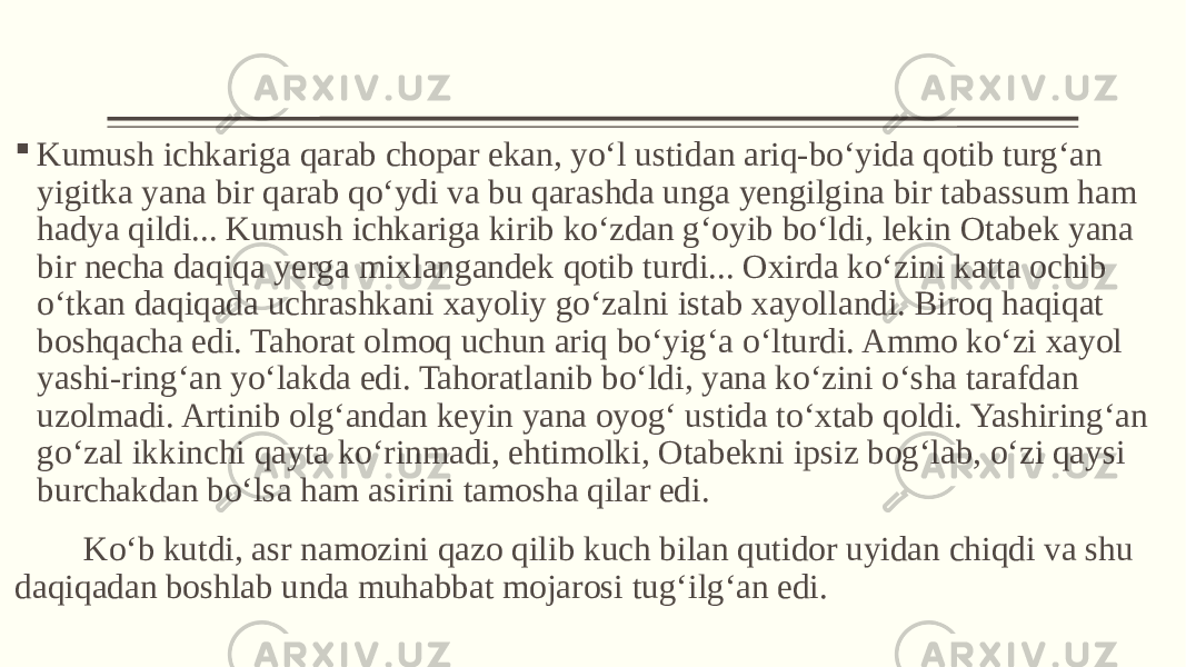  Kumush ichkariga qarab chopar ekan, yo‘l ustidan ariq-bo‘yida qotib turg‘an yigitka yana bir qarab qo‘ydi va bu qarashda unga yengilgina bir tabassum ham hadya qildi... Kumush ichkariga kirib ko‘zdan g‘oyib bo‘ldi, lekin Otabek yana bir necha daqiqa yerga mixlangandek qotib turdi... Oxirda ko‘zini katta ochib o‘tkan daqiqada uchrashkani xayoliy go‘zalni istab xayollandi. Biroq haqiqat boshqacha edi. Tahorat olmoq uchun ariq bo‘yig‘a o‘lturdi. Ammo ko‘zi xayol yashi-ring‘an yo‘lakda edi. Tahoratlanib bo‘ldi, yana ko‘zini o‘sha tarafdan uzolmadi. Artinib olg‘andan keyin yana oyog‘ ustida to‘xtab qoldi. Yashiring‘an go‘zal ikkinchi qayta ko‘rinmadi, ehtimolki, Otabekni ipsiz bog‘lab, o‘zi qaysi burchakdan bo‘lsa ham asirini tamosha qilar edi. Ko‘b kutdi, asr namozini qazo qilib kuch bilan qutidor uyidan chiqdi va shu daqiqadan boshlab unda muhabbat mojarosi tug‘ilg‘an edi. 