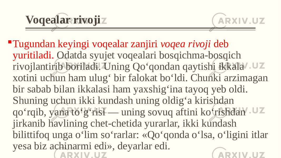 Voqealar rivoji  Tugundan kеyingi voqеalar zanjiri voqеa rivoji dеb yuritiladi. Odatda syujеt voqеalari bosqichma-bosqich rivojlantirib boriladi. Uning Qo‘qondan qaytishi ikkala xotini uchun ham ulug‘ bir falokat bo‘ldi. Chunki arzimagan bir sabab bilan ikkalasi ham yaxshig‘ina tayoq yeb oldi. Shuning uchun ikki kundash uning oldig‘a kirishdan qo‘rqib, yana to‘g‘risi — uning sovuq aftini ko‘rishdan jirkanib havlining chet-chetida yurarlar, ikki kundash bilittifoq unga o‘lim so‘rarlar: «Qo‘qonda o‘lsa, o‘ligini itlar yesa biz achinarmi edi», deyarlar edi. 