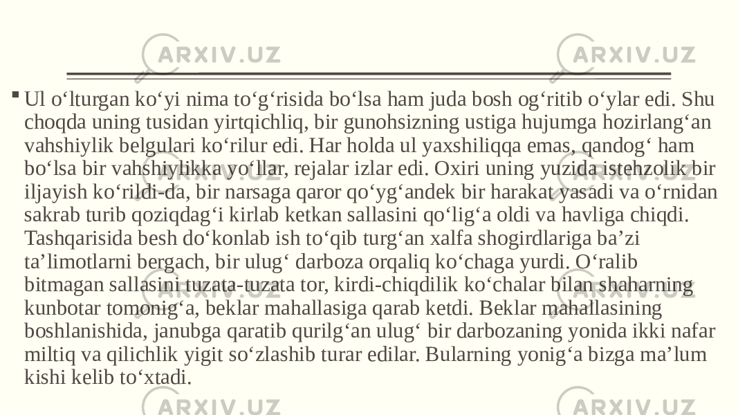  Ul o‘lturgan ko‘yi nima to‘g‘risida bo‘lsa ham juda bosh og‘ritib o‘ylar edi. Shu choqda uning tusidan yirtqichliq, bir gunohsizning ustiga hujumga hozirlang‘an vahshiylik belgulari ko‘rilur edi. Har holda ul yaxshiliqqa emas, qandog‘ ham bo‘lsa bir vahshiylikka yo‘llar, rejalar izlar edi. Oxiri uning yuzida istehzolik bir iljayish ko‘rildi-da, bir narsaga qaror qo‘yg‘andek bir harakat yasadi va o‘rnidan sakrab turib qoziqdag‘i kirlab ketkan sallasini qo‘lig‘a oldi va havliga chiqdi. Tashqarisida besh do‘konlab ish to‘qib turg‘an xalfa shogirdlariga ba’zi ta’limotlarni bergach, bir ulug‘ darboza orqaliq ko‘chaga yurdi. O‘ralib bitmagan sallasini tuzata-tuzata tor, kirdi-chiqdilik ko‘chalar bilan shaharning kunbotar tomonig‘a, beklar mahallasiga qarab ketdi. Beklar mahallasining boshlanishida, janubga qaratib qurilg‘an ulug‘ bir darbozaning yonida ikki nafar miltiq va qilichlik yigit so‘zlashib turar edilar. Bularning yonig‘a bizga ma’lum kishi kelib to‘xtadi. 