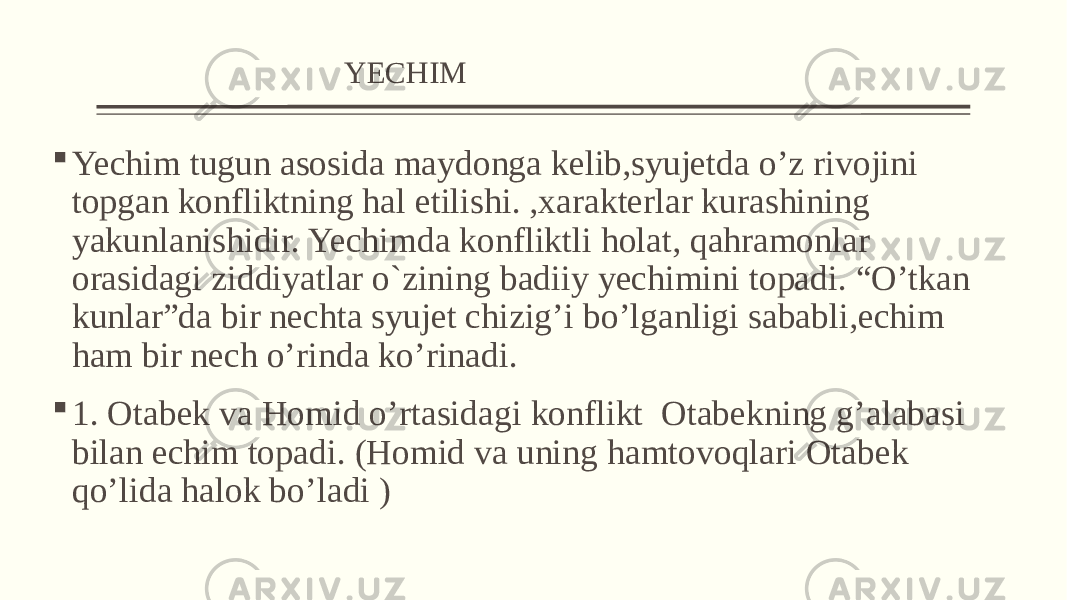  YECHIM  Yechim tugun asosida maydonga kelib,syujetda o’z rivojini topgan konfliktning hal etilishi. ,xarakterlar kurashining yakunlanishidir. Yechimda konfliktli holat, qahramonlar orasidagi ziddiyatlar o`zining badiiy yеchimini topadi. “O’tkan kunlar”da bir nechta syujet chizig’i bo’lganligi sababli,echim ham bir nech o’rinda ko’rinadi.  1. Otabek va Homid o’rtasidagi konflikt Otabekning g’alabasi bilan echim topadi. (Homid va uning hamtovoqlari Otabek qo’lida halok bo’ladi ) 
