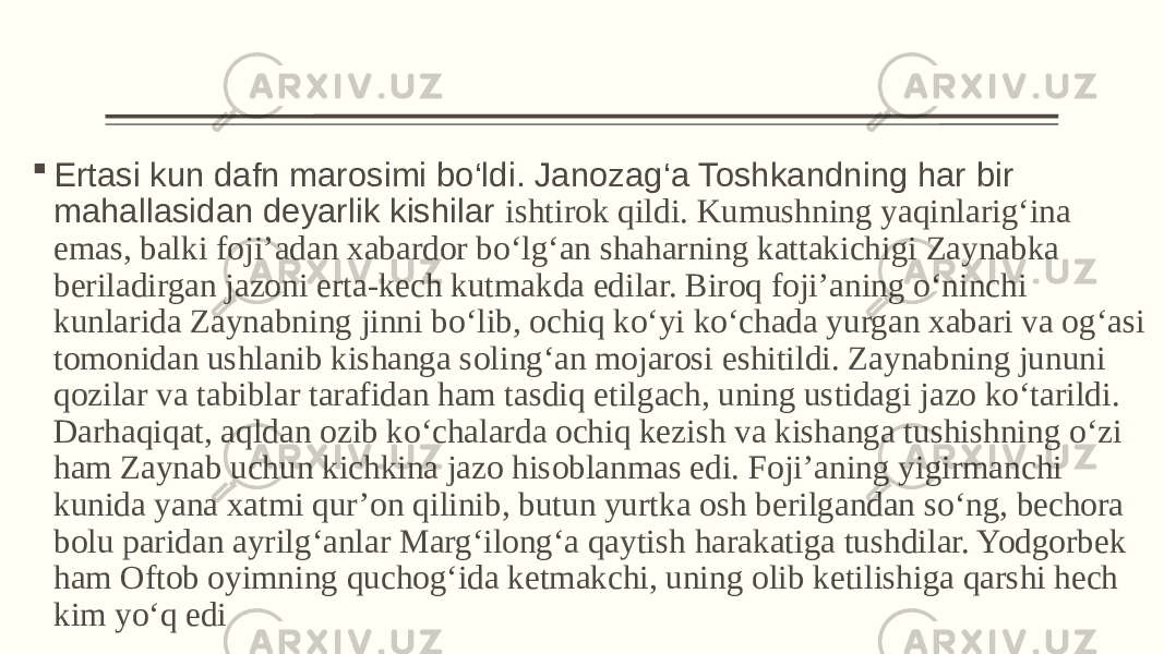  Ertasi kun dafn marosimi bo‘ldi. Janozag‘a Toshkandning har bir mahallasidan deyarlik kishilar ishtirok qildi. Kumushning yaqinlarig‘ina emas, balki foji’adan xabardor bo‘lg‘an shaharning kattakichigi Zaynabka beriladirgan jazoni erta-kech kutmakda edilar. Biroq foji’aning o‘ninchi kunlarida Zaynabning jinni bo‘lib, ochiq ko‘yi ko‘chada yurgan xabari va og‘asi tomonidan ushlanib kishanga soling‘an mojarosi eshitildi. Zaynabning jununi qozilar va tabiblar tarafidan ham tasdiq etilgach, uning ustidagi jazo ko‘tarildi. Darhaqiqat, aqldan ozib ko‘chalarda ochiq kezish va kishanga tushishning o‘zi ham Zaynab uchun kichkina jazo hisoblanmas edi. Foji’aning yigirmanchi kunida yana xatmi qur’on qilinib, butun yurtka osh berilgandan so‘ng, bechora bolu paridan ayrilg‘anlar Marg‘ilong‘a qaytish harakatiga tushdilar. Yodgorbek ham Oftob oyimning quchog‘ida ketmakchi, uning olib ketilishiga qarshi hech kim yo‘q edi 