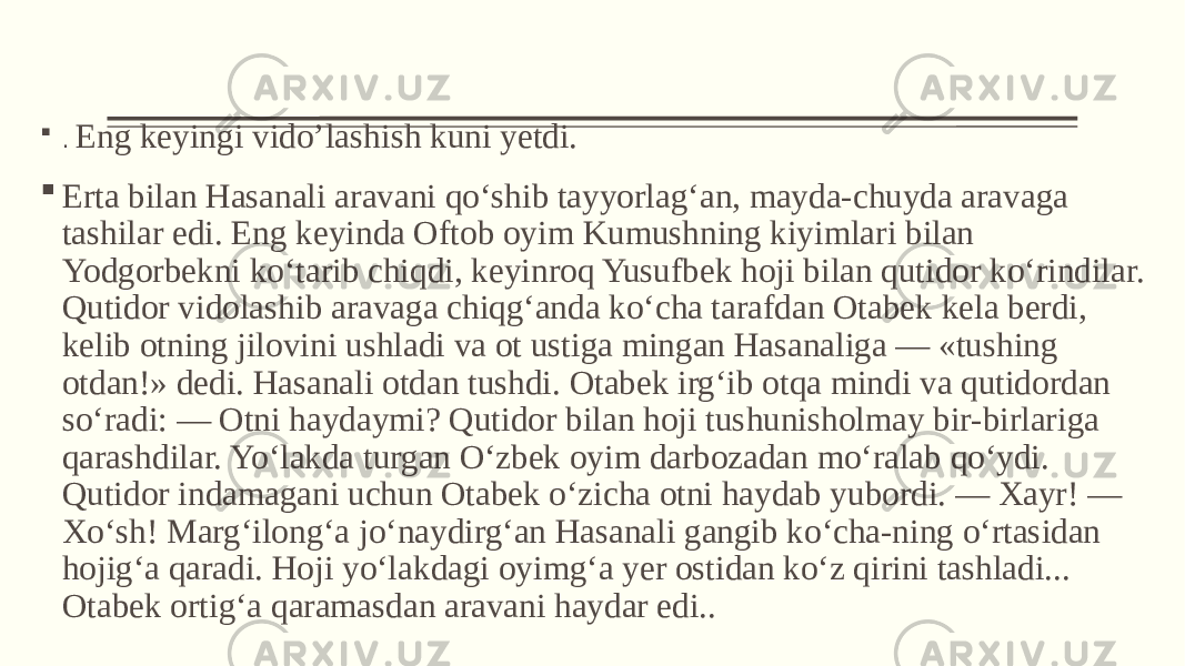  . Eng keyingi vido’lashish kuni yetdi.  Erta bilan Hasanali aravani qo‘shib tayyorlag‘an, mayda-chuyda aravaga tashilar edi. Eng keyinda Oftob oyim Kumushning kiyimlari bilan Yodgorbekni ko‘tarib chiqdi, keyinroq Yusufbek hoji bilan qutidor ko‘rindilar. Qutidor vidolashib aravaga chiqg‘anda ko‘cha tarafdan Otabek kela berdi, kelib otning jilovini ushladi va ot ustiga mingan Hasanaliga — «tushing otdan!» dedi. Hasanali otdan tushdi. Otabek irg‘ib otqa mindi va qutidordan so‘radi: — Otni haydaymi? Qutidor bilan hoji tushunisholmay bir-birlariga qarashdilar. Yo‘lakda turgan O‘zbek oyim darbozadan mo‘ralab qo‘ydi. Qutidor indamagani uchun Otabek o‘zicha otni haydab yubordi. — Xayr! — Xo‘sh! Marg‘ilong‘a jo‘naydirg‘an Hasanali gangib ko‘cha-ning o‘rtasidan hojig‘a qaradi. Hoji yo‘lakdagi oyimg‘a yer ostidan ko‘z qirini tashladi... Otabek ortig‘a qaramasdan aravani haydar edi.. 