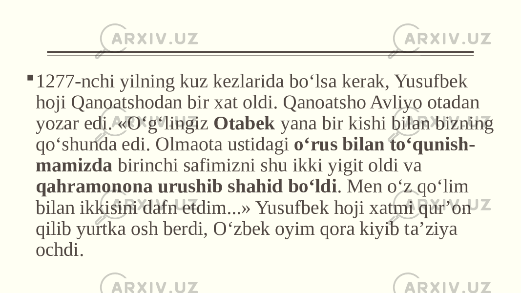  1277-nchi yilning kuz kezlarida bo‘lsa kerak, Yusufbek hoji Qanoatshodan bir xat oldi. Qanoatsho Avliyo otadan yozar edi. «O‘g‘lingiz Otabek yana bir kishi bilan bizning qo‘shunda edi. Olmaota ustidagi o‘rus bilan to‘qunish- mamizda birinchi safimizni shu ikki yigit oldi va qahramonona urushib shahid bo‘ldi . Men o‘z qo‘lim bilan ikkisini dafn etdim...» Yusufbek hoji xatmi qur’on qilib yurtka osh berdi, O‘zbek oyim qora kiyib ta’ziya ochdi. 