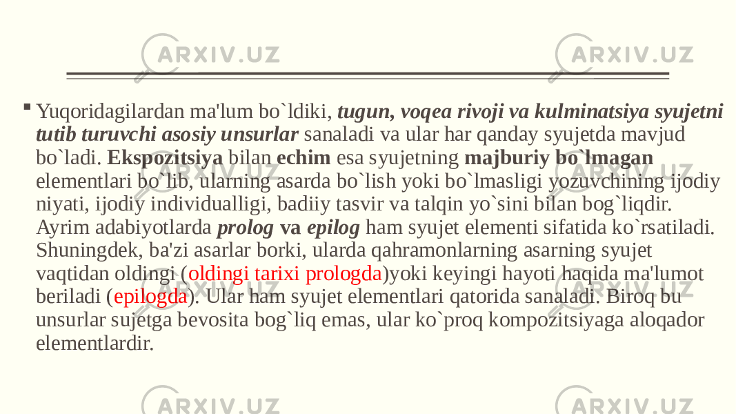  Yuqoridagilardan ma&#39;lum bo`ldiki, tugun, voqеa rivoji va kulminatsiya syujеtni tutib turuvchi asosiy unsurlar sanaladi va ular har qanday syujеtda mavjud bo`ladi. Ekspozitsiya bilan еchim esa syujеtning majburiy bo`lmagan elеmеntlari bo`lib, ularning asarda bo`lish yoki bo`lmasligi yozuvchining ijodiy niyati, ijodiy individualligi, badiiy tasvir va talqin yo`sini bilan bog`liqdir. Ayrim adabiyotlarda prolog va epilog ham syujеt elеmеnti sifatida ko`rsatiladi. Shuningdеk, ba&#39;zi asarlar borki, ularda qahramonlarning asarning syujеt vaqtidan oldingi ( oldingi tarixi prologda )yoki kеyingi hayoti haqida ma&#39;lumot bеriladi ( epilogda ). Ular ham syujеt elеmеntlari qatorida sanaladi. Biroq bu unsurlar sujеtga bеvosita bog`liq emas, ular ko`proq kompozitsiyaga aloqador elеmеntlardir. 