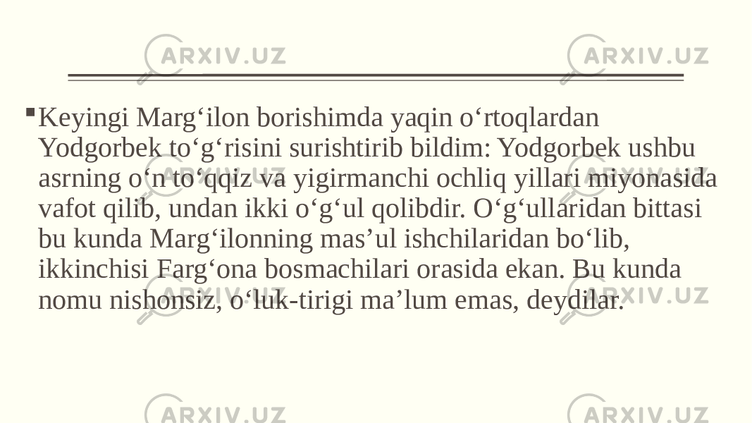  Keyingi Marg‘ilon borishimda yaqin o‘rtoqlardan Yodgorbek to‘g‘risini surishtirib bildim: Yodgorbek ushbu asrning o‘n to‘qqiz va yigirmanchi ochliq yillari miyonasida vafot qilib, undan ikki o‘g‘ul qolibdir. O‘g‘ullaridan bittasi bu kunda Marg‘ilonning mas’ul ishchilaridan bo‘lib, ikkinchisi Farg‘ona bosmachilari orasida ekan. Bu kunda nomu nishonsiz, o‘luk-tirigi ma’lum emas, deydilar. 