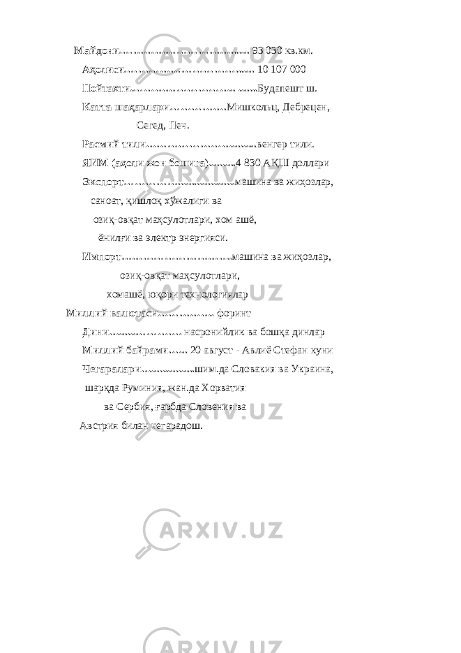       Майдони.…………………………....... 93 030 кв.км.             Аҳолиси.…………………………....... 10 107   000             Пойтахти.……………………….. ....... Будапешт ш.             Катта шаҳарлари……………. Мишкольц, Дебрецен,                                               Сегед, Печ.             Расмий тили……………………......... венгер тили .             ЯИМ (аҳоли жон бошига).......... 4 830 АҚШ доллари             Экспорт……………..................... машина ва жиҳозлар,                 саноат, қишлоқ хўжалиги ва                   озиқ-овқат маҳсулотлари, хом ашё,                       ёнилғи ва электр энергияси.             Импорт…………………………. машина ва жиҳозлар,                                       озиқ-овқат маҳсулотлари,                           хомашё, юқори технологиялар Миллий валютаси……………. форинт             Дини…......…………. насронийлик ва бошқа динлар             Миллий байрами…... 20 август - Авлиё Стефан куни             Чегаралари…................ шим.да Словакия ва Украина,             шарқда Руминия, жан.да Хорватия                           ва Сербия, ғарбда Словения ва         Австрия билан чегарадош.             