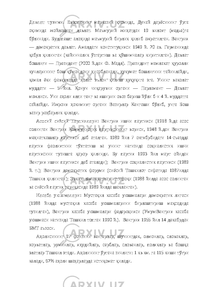 Давлат тузими. Европанинг марказий қисмида, Дунай дарёсининг ўрта оқимида жойлашган давлат. Маъмурий жиҳатдан 19 вилоят (медье)га бўлинади. Будапешт алоҳида маъмурий бирлик қилиб ажратилган. Венгрия — демократик давлат. Амалдаги конституцияси 1949 й. 20 ав. Германияда қабул қилинган (кейинчалик ўзгартиш ва қўшимчалар киритилган). Давлат бошлиғи — Президент (2000 й.дан Ф. Мадл). Президент мамлакат қуролли кучларининг бош қўмондони ҳисобланади, ҳукумат бошлиғини тайинлайди, қамал ёки фавқулодда ҳолат эълон қилиш ҳуқуқига эга. Унинг ваколат муддати — 5 йил. Қонун чиқарувчи органи — Парламент — Давлат мажлиси. Уни аҳоли ялпи тенг ва яширин овоз бериш йўли б-н 4 й. муддатга сайлайди. Ижроия ҳокимият органи Вазирлар Кенгаши бўлиб, унга Бош вазир раҳбарлик қилади.             Асосий сиёсий партиялари: Венгрия ишчи партияси (1918 й.да асос солинган Венгрия Коммунистик партиясининг вориси, 1948 й.дан Венгрия меҳнаткашлар партияси деб аталган. 1989 йил 7 октябрбидаги 14-съездда партия фаолиятини тўхтатиш ва унинг негизида социалистик ишчи партиясини тузишга қарор қилинди. Бу партия 1993 йил март ойидан Венгрия ишчи партияси деб аталади);   Венгрия социалистик партияси (1989 й. т.); Венгрия демократик форуми (сиёсий Ташкилот сифатида 1987илда Ташкил қилинган); Эркин демократлар иттифоқи (1988 йилда асос солинган ва сиёсий партия тариқасида 1989 йилда шакланган).             Касаба уюшмалари: Мустақил касаба уюшмалари демократик лигаси (1988 йилда мустақил касаба уюшмаларини бирлаштириш мақсадида тузилган), Венгрия касаба уюшмалари федерацияси (УмумВенгрия касаба уюшмаси негизида Ташкил топган 1990 й.).   Венгрия 1955 йил 14 декабрдан БМТ аъзоси.             Аҳолисининг 97 фоизини венгерлар, шунингдек, олмонлар, словаклар, хорватлар, руминлар, яҳудийлар, серблар, словенлар, поляклар ва бошқа элатлар Ташкил этади. Аҳолининг ўртача зичлиги: 1 кв км. га 115 киши тўғри келади, 62% аҳоли шаҳарларда истиқомат қилади. 