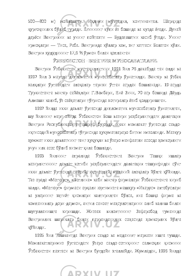 500—800 м) жойлашган. Иқлими мўьтадил, континентал. Шарқида қурғоқчилик бўлиб туради. Ёғиннинг кўпи ёз бошида ва кузда ёғади. Дунай дарёси Венгрияни ва унинг пойтахти — Будапештни кесиб ўтади. Унинг ирмоқлари — Тиса, Раба. Венгрияда кўллар кам, энг каттаси Балатон кўли. Венгрия ҳудудининг 17,6 % ўрмон билан қопланган   ЎЗБЕКИСТОН - ВЕНГРИЯ МУНОСАБАТЛАРИ.             Венгрия Ўзбекистон мустақиллигини 1991 йил 26 декабрда тан олди ва 1992 йил 3 мартда дипломатик муносабатлар ўрнатилди. Венгер ва ўзбек халқлари ўртасидаги алоқалар тарихи ўтган асрдан бошланади. 19-асрда Туркистонга венгер сайёҳлари Г.Вамбери , Енё Зичи, 20-аср бошида Дёрдь Алмаши келиб, ўз саёҳатлари тўғрисида хотиралар ёзиб қолдиришган.             1992 йилда икки давлат ўртасида дипломатик муносабатлар ўрнатилгач, шу йилнинг март ойида Ўзбекистон Бош вазири раҳбарлигидаги делегация Венгрия Республикасига ташриф буюрди, икки мамлакат ўртасида савдо- иқтисодий муносабатлар тўғрисида ҳукуматлараро битим имзоланди. Мазкур ҳужжат икки давлатнинг тенг ҳуқуқли ва ўзаро манфаатли асосда ҳамкорлиги учун илк асос бўлиб хизмат қила бошлади.             1993 йилнинг апрелида Ўзбекистонга Венгрия Ташқи ишлар вазирлигининг давлат котиби раҳбарлигидаги делегация ташрифидан сўнг икки давлат ўртасида сиёсий, иқтисодий, маданий алоқалар йўлга қўйилди. Тез орада «Могюрт», «Боглина» каби венгер фирмалари Ўзбекистонга кириб келди. «Могюрт» фирмаси орқали юртимизга машҳур «Икарус» автобуслари ва уларнинг эҳтиёт қисмлари келтирилган бўлса, яна бошқа фирма ва компаниялар дори-дармон, енгил саноат маҳсулотларини олиб келиш билан шуғулланишга киришди. Жиззах вилоятининг Зафаробод туманида Венгриялик шериклар билан паррандачилик соҳасида ҳамкорлик йўлга қўйилди.             1995 йил Тошкентда Венгрия савдо ва маданият маркази ишга тушди. Мамлакатларимиз ўртасидаги ўзаро савдо-сотиқнинг салмоқли қисмини Ўзбекистон пахтаси ва Венгрия буғдойи эгаллайди. Жумладан, 1996 йилда 