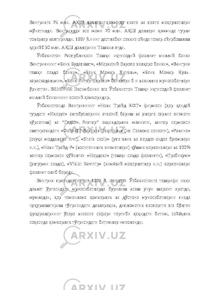 Венгрияга 25 млн. АҚШ доллари ҳажмида пахта ва пахта маҳсулотлари жўнатилди. Венгриядан эса жами 20 млн. АҚШ доллари ҳажмида турли товарлар келтирилди. 1997 й.нинг дастлабки саккиз ойида товар айирбошлаш қарийб 30 млн. АҚШ долларини Ташкил этди.             Ўзбекистон Республикаси Ташқи иқтисодий фаолият миллий банки Венгриянинг «Банк Будапешт», «Марказий Европа халқаро банки», «Венгрия ташқи савдо банки», «Банк Мажяр Хитель», «Банк Мажяр Куль- керескедельми», «Банк Интер-Европа» банклари б-н вакиллик муносабатлари ўрнатган. ВЕНГРИЯ Эксимбанки эса Ўзбекистон Ташқи иқтисодий фаолият миллий банкининг асосий ҳамкоридир.             Ўзбекистонда Венгриянинг «Нови Трейд КФТ» фирмаси (ҳар қандай турдаги «Икарус» автобусларини етказиб бериш ва уларга сервис хизмати кўрсатиш) ва “Гедеон Рихтер” акциядорлик жамияти, венгер сармояси иштирокидаги «Файз ЛТ Венгрия Текстиль» (ип Газлама саноати), «Ревина» (озуқа моддалари и.ч.), «Shark caola» (упа-элик ва пардоз-андоз буюмлари и.ч.), «Нови Трейд-Р» (воситачилик хизматлари) қўшма корхоналари ва 100% венгер сармояси қўйилган «Нордакс» (ташқи савдо фаолияти), «Трабикум» (улгуржи савдо), «Viklar Revmip» (кимёвий маҳсулотлар и.ч.) корхоналари фаолият олиб боради.             Венгрия президентининг 1997 й. окт.даги Ўзбекистонга ташрифи икки давлат ўртасидаги муносабатларда бурилиш ясаш учун шароит яратди, жумладан, ҳар томонлама ҳамкорлик ва дўстона муносабатларни янада чуқурлаштириш тўғрисидаги декларация, дипломатик паспортга эга бўлган фуқароларнинг ўзаро визасиз сафари тартиби ҳақидаги битим, сайёҳлик соҳасида ҳамкорлик тўғрисидаги битимлар имзоланди. 