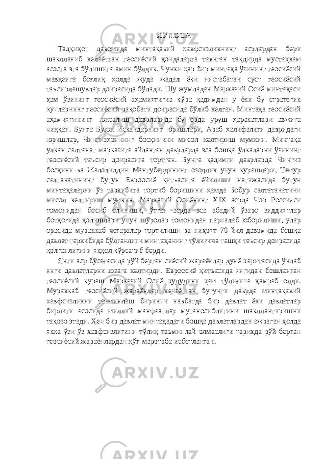 ХУЛОСА             Тадқиқот давомида минтақавий хавфсизликнинг асрлардан бери шаклланиб келаётган геосиёсий қоидаларга таянган тақдирда мустаҳкам асосга эга бўлишига амин бўлдик. Чунки ҳар бир минтақа ўзининг геосиёсий мавқеига боғлиқ ҳолда жуда жадал ёки нистабатан суст геосиёсий таъсирлашувлар доирасида бўлади. Шу жумладан Марказий Осиё минтақаси ҳам ўзининг геосиёсий аҳамиятигиа кўра қадимдан у ёки бу стратегик кучларнинг геосиёсий рақобати доирасида бўлиб келган. Минтақа геосиёсий аҳамиятининг   юксалиш даврларида бу ерда уруш ҳаракатлари авжига чиққан. Бунга Буюк Искандарнинг юришлари, Араб халифалиги давридаги юришлар, Чингизхоннинг босқинини мисол келтириш мумкин. Минтақа улкан салтанат марказига айланган даврларда эса бошқа ўлкаларни ўзининг геосиёсий таъсир доирасига тортган. Бунга қадимги даврларда Чингиз босқини ва Жалолиддин Мангубердининг озодлик учун курашлари, Темур салтанатининг бутун Евроосиё қитъасига ёйилиши натижасида бутун минтақаларни ўз таркибига тортиб боришини ҳамда Бобур салтатанатини мисол келтириш мумкин. Марказий Осиёнинг XIX асрда Чор Россияси томонидан босиб олиниши, ўтган асрда эса абадий ўзаро зиддиятлар ботқоғида қолишлари учун шўролар томонидан парчалаб юборилиши, улар орасида мураккаб чегаралар тортилиши ва ниҳоят 70 йил давомида бошқа давлат таркибида бўлганлиги минтақанинг тўлиғича ташқи таъсир доирасида қолганлигини яққол кўрсатиб берди.                 Янги аср бўсағасида рўй берган сиёсий жараёнлар дунё харитасида ўнлаб янги давлатларни юзага келтирди. Евроосиё қитъасида янгидан бошланган геосиёсий кураш Марказий Осиё ҳудудини ҳам тўлиғича қамраб олди. Мураккаб геосиёсий жараёнлар кечаётган бугунги даврда минтақавий хавфсизликни таъминлаш биринчи навбатда бир давлат ёки давлатлар бирлиги асосида миллий манфаатлар мутаносиблигини шакллантиришни тақозо этади. Ҳеч бир давлат минтақадаги бошқа давлатлардан ажраган ҳолда якка ўзи ўз хавфсизлигини тўлиқ таъминлай олмаслиги тарихда рўй берган геосиёсий жараёнлардан кўп маротаба исботланган.     