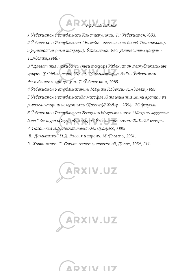 АДАБИЁТЛАР :   1.Ўзбекистон Республикаси Конституцияси.-Т.: Ўзбекистон,2003. 2.Ўзбекистон Республикаси “Виждон эркинлиги ва диний Ташкилотлар тўғрисида”ги (янги таҳрири). Ўзбекистон Республикасининг қонуни - Т.:Адолат,1998.- 3.“Давлат тили ҳақида”ги (янги таҳрир) Ўзбекистон Республикасининг   қонуни.-Т.:Ўзбекистон, 997.- 4.“Таълим тўғрисида”ги Ўзбекистон Республикасининг қонуни.-Т.:Ўзбекистон, 1989.- 4.Ўзбекистон Республикасининг Меҳнат Кодекси.-Т.:Адолат,1996. 5.Ўзбекистон Республикасида масофавий таълим тизимини яратиш ва ривожлантириш концепцияси (Лойиҳа)// Хабар.- 2004.- 20 февраль. 6.Ўзбекистон Республикаси Вазирлар Маҳкамасининг “Меҳр ва мурувват йили” дастури тўғрисида қарори// Ўзбекистон овози.-2004.-29 январь. 7. Поздняков Э.А. Геополитика.-М.:Прогресс, 1995.   8. .Данилевский Н.Я. Россия и европа.-М.:Глаголь, 1991. 9. .Хантингтон С. Сталкновение цивилизаций, Полис, 1994, №1. 