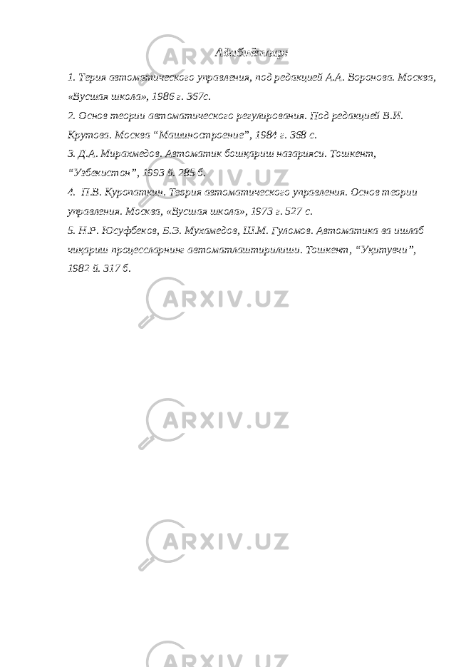 Адабиётлар: 1. Терия автоматического управления, под редакцией А.А. Воронова. Москва, «Вусшая школа», 1986 г. 367с. 2. Основ теории автоматического регулирования. Под редакцией В.И. Крутова. Москва “Машиностроение”, 1984 г. 368 с. 3. Д.А. Мирахмедов. Автоматик бошқариш назарияси. Тошкент, “Узбекистон”, 1993 й. 285 б. 4. П.В. Куропаткин. Теория автоматического управления. Основ теории управления. Москва, «Вусшая школа», 1973 г. 527 с. 5. Н.Р. Юсуфбеков, Б.Э. Мухамедов, Ш.М. Гуломов. Автоматика ва ишлаб чиқариш проце cc ларнинг автоматлаштирилиши. Тошкент, “Уқитувчи”, 1982 й. 317 б. 