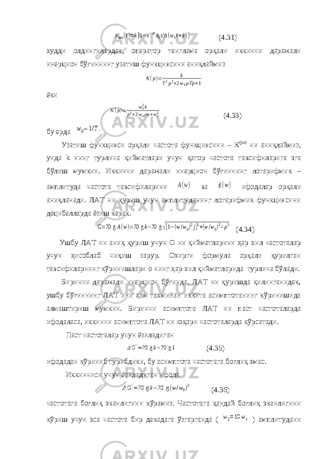 xчик (t)=k[1−e−σta0sin (w1t+ϕ)] (4.31) худди олдингилардек, оператор тенглама орқали иккинчи даражали инерцион бўғиннинг узатиш функциясини аниқлаймиз K(p)= k T2p2+2w0ρTp +1 ёки K(p)= w02k p2+2w0ρp+w02 (4.33) бу ерда w0=1/T. Узатиш функцияси орқали частота функциясини – К (jw) ни аниқлаймиз , унда k нинг турлича қийматлари учун қатор частота тавсифиларига эга бўлиш мумкин . Иккинчи даражали инерцион бўғиннинг логарифмик – амплитуда частота тавсифиларини A(w) ва ϕ(w) ифодалар орқали аниқланади. ЛАТ ни қуриш учун амплитуданинг логарифмик функциясини децибелларда ёзиш керак. G=20 lgA(w)=20 lgk−20 lg√[1−(w/w0)2j]2+(w/w0)24ρ2 (4.34) Ушбу ЛАТ ни аниқ қуриш учун G ни қийматларини ҳар хил частоталар учун ҳисоблаб чиқиш зарур. Охирги формула орқали қурилган тавсифиларнинг кўринишлари  нинг ҳар хил қийматларида турлича бўлади. Биринчи даражали инерцион бўғинда, ЛАТ ни қуришда қилинганидек, ушбу бўғиннинг ЛАТ ини ҳам тахминан иккита асимптотанинг кўринишида алмаштириш мумкин. Биринчи асимптота ЛАТ ни паст частоталарда ифодаласа, иккинчи асимптота ЛАТ ни юқори частоталарда кўрсатади. Паст частоталар учун ёзиладиган ΔG&#39;&#39;≈20 lgk−20 lg1 (4.35) ифодадан кўриниб турибдики, бу асимптота частотага боғлиқ эмас. Иккинчиси учун ёзиладиган ифода ΔG&#39;&#39;=20 lgk−20 lg(w/w0)2 (4.36) частотага боғлиқ эканлигини кўрамиз. Частотага қандай боғлиқ эканлигини кўриш учун эса частота бир декадага ўзгарганда ( w2=10 w1 ) амплитудани 