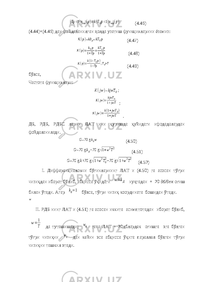 (Tp +1)xчик (p)=k(T0p+1)xкир (p) (4.46) (4.44)+(4.46) дан фойдаланилган ҳолда узатиш функцияларини ёзамиз: K(p)=kд p=kT 0p (4.47) K(p)= k0p 1+Tp =kT op 1+Tp (4.48) K(p)=k(1+T0p) 1+Tp ;T0>T (4.49) бўлса, Частота функциялари: K(jw )=kjwT 0; K(jw )= kjwT 0 1+jwT ; K(jw )=k(1+jwT 0) 1+jwT . ДБ, РДБ, РДБС ларни ЛАТ ини қуришда қуйидаги ифодадалардан фойдаланилади. G=20 lgkдw (4.50) G=20 lgkд−20 lg√1+w2T2 (4.51) G=20 lgk+20 lg √1+w2T02−20 lg√1+w2T2 (4.52) I. Дифференциаловчи бўғинларнинг ЛАТ и (4.50) га асосан тўғри чизиқдан иборат бўлиб, абцисса ўқидаги w=kД нуқтадан + 20 дб/дек оғиш билан ўтади. Агар kд=1 бўлса, тўғри чизиқ координата бошидан ўтади. II. РДБ нинг ЛАТ и (4.51) га асосан иккита асимптотадан иборат бўлиб, w= 1 T да туташишади; wk гача ЛАТ + 20дблардек оғишга эга бўлган тўғри чизиқни wk дан кейин эса абцисса ўқига параллел бўлган тўғри чизиқни ташкил этади. w 