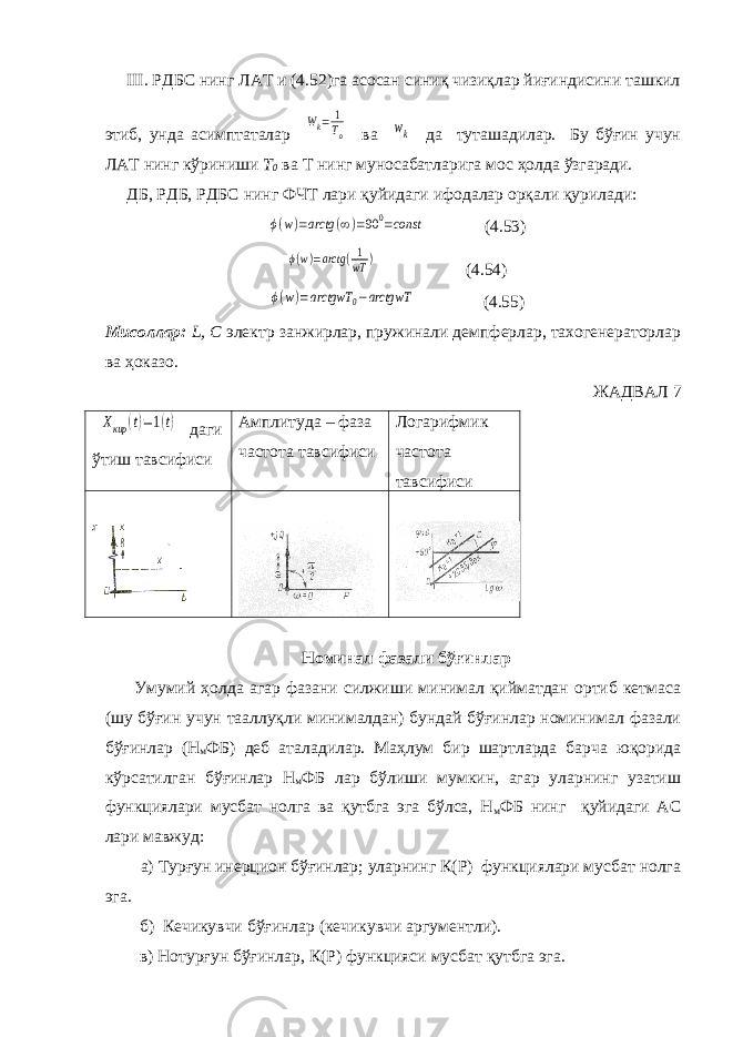  III. РДБС нинг ЛАТ и (4.52)га асосан синиқ чизиқлар йиғиндисини ташкил этиб, унда асимптаталар Wk= 1 To ва wk да туташадилар. Бу бўғин учун ЛАТ нинг кўриниши T 0 ва T нинг муносабатларига мос ҳолда ўзгаради. ДБ, РДБ, РДБС нинг ФЧТ лари қуйидаги ифодалар орқали қурилади: ϕ(w)=arctg (∞)=90 0=const (4.53) ϕ(w)=arctg (1 wT ) (4.54) ϕ(w)=arctgwT 0−arctgwT (4.55) Мисоллар: L , C электр занжирлар, пружинали демпферлар, тахогенераторлар ва ҳоказо. ЖАДВАЛ 7 Xкир (t)=1(t) даги ўтиш тавсифиси Амплитуда – фаза частота тавсифиси Логарифмик частота тавсифиси Номинал фазали бўғинлар Умумий ҳолда агар фазани силжиши минимал қийматдан ортиб кетмаса (шу бўғин учун тааллуқли минималдан) бундай бўғинлар номинимал фазали бўғинлар (Н м ФБ) деб аталадилар. Маҳлум бир шартларда барча юқорида кўрсатилган бўғинлар Н м ФБ лар бўлиши мумкин, агар уларнинг узатиш функциялари мусбат нолга ва қутбга эга бўлса, Н м ФБ нинг қуйидаги АС лари мавжуд: а) Турғун инерцион бўғинлар; уларнинг К(Р) функциялари мусбат нолга эга. б) Кечикувчи бўғинлар (кечикувчи аргументли). в) Нотурғун бўғинлар, К(Р) функцияси мусбат қутбга эга. 