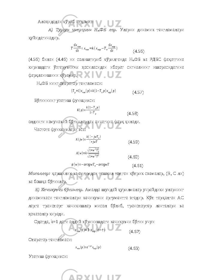  Алоҳидадан кўриб чиқамиз: А) Турғун инерцион Н м ФБ лар. Уларни динамик тенгламалари қуйидагичадир.Tdx чик dt +xчик =k(xкир −To dx кир dt ) (4.56) (4.56) билан (4.46) ни солиштириб кўрилганда Н м ФБ ва РДБС фақатгина киришдаги ўзгарувчини ҳосиласидан иборат сигналнинг ишорасидагина фарқланишини кўрамиз. Н м ФБ нинг оператор тенгламаси: (Tp+1)xчик(p)=k(1−Top)xкир(p) (4.57) Бўғиннинг узатиш функцияси: K(p)=k(1−Top) 1+Tp (4.58) олдинги намунавий бўғинлардан анчагина фарқ қилади. Частота функциялари эса: K(jw)=k(1−jwT o) 1+jwT (4.59) A(w)=k√1+w2T02 √1+w2T2 (4.60) ϕ(w)=−arctgwT o−arctgwT (4.61) Мисоллар: қаршилик ва сиғимдан ташкил топган кўприк схемалар, ( R , С ли) ва бошқа бўғинлар. Б) Кечикувчи бўғинлар. Амалда шундай қурилмалар учрайдики уларнинг динамикаси тенгламалари кечикувчи аргументга эгадир. Кўп тарқалган АС ларга транспорт кечикишлар мисол бўлиб, транспортер ленталари ва ҳоказолар киради. Одатда, k =1 даги оддий кўринишдаги кечикувчи бўғин учун xчик (t)=1⋅xкир (е−τ) (4.62) Оператор тенгламаси: xчик(p)=e−pτxкир(p) (4.63) Узатиш функцияси: 