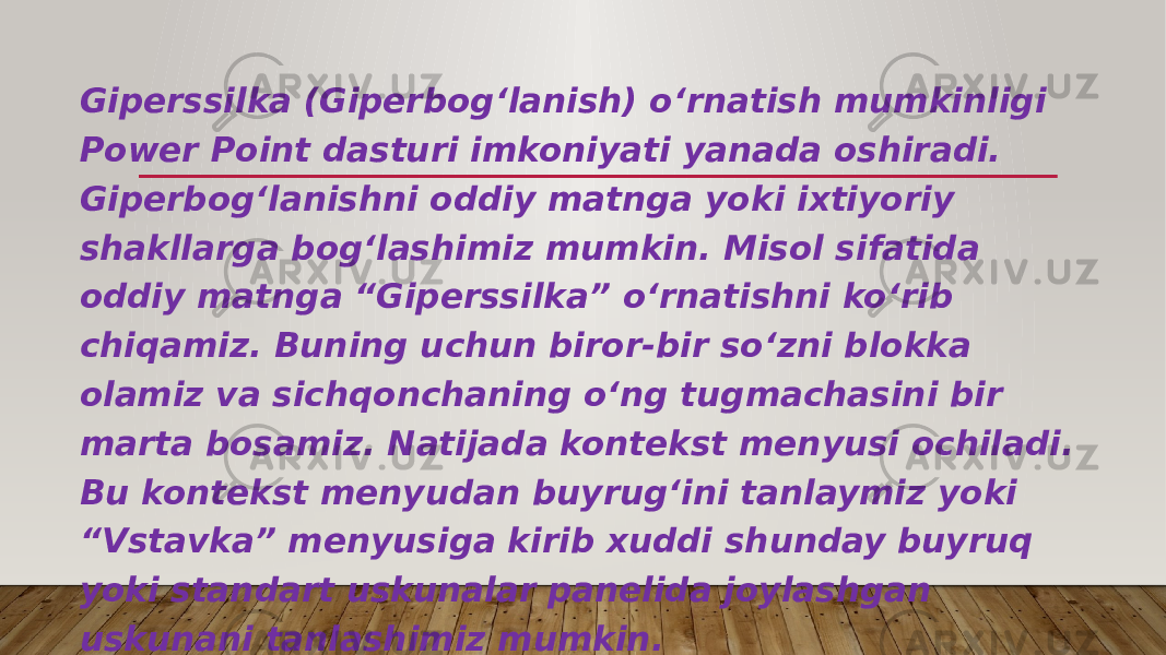 Giperssilka (Giperbog‘lanish) o‘rnatish mumkinligi Power Point dasturi imkoniyati yanada oshiradi. Giperbog‘lanishni oddiy matnga yoki ixtiyoriy shakllarga bog‘lashimiz mumkin. Misol sifatida oddiy matnga “Giperssilka” o‘rnatishni ko‘rib chiqamiz. Buning uchun biror-bir so‘zni blokka olamiz va sichqonchaning o‘ng tugmachasini bir marta bosamiz. Natijada kontekst menyusi ochiladi. Bu kontekst menyudan buyrug‘ini tanlaymiz yoki “Vstavka” menyusiga kirib xuddi shunday buyruq yoki standart uskunalar panelida joylashgan uskunani tanlashimiz mumkin. 