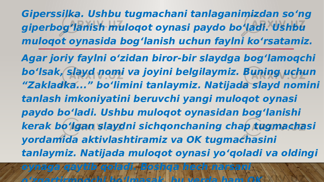 Giperssilka. Ushbu tugmachani tanlaganimizdan so‘ng giperbog‘lanish muloqot oynasi paydo bo‘ladi. Ushbu muloqot oynasida bog‘lanish uchun faylni ko‘rsatamiz. Agar joriy faylni o‘zidan biror-bir slaydga bog‘lamoqchi bo‘lsak, slayd nomi va joyini belgilaymiz. Buning uchun “Zakladka...” bo‘limini tanlaymiz. Natijada slayd nomini tanlash imkoniyatini beruvchi yangi muloqot oynasi paydo bo‘ladi. Ushbu muloqot oynasidan bog‘lanishi kerak bo‘lgan slaydni sichqonchaning chap tugmachasi yordamida aktivlashtiramiz va OK tugmachasini tanlaymiz. Natijada muloqot oynasi yo‘qoladi va oldingi oynaga qaytib qoladi. Boshqa hech narsani o‘zgartirmoqchi bo‘lmasak, bu yerda ham OK tugmachasini tanlaymiz. 