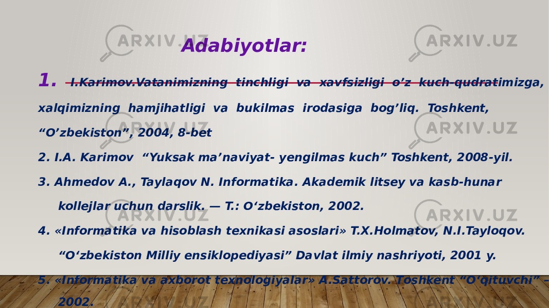  Adabiyotlar: 1. I.Karimov.Vatanimizning tinchligi va xavfsizligi o’z kuch-qudratimizga, xalqimizning hamjihatligi va bukilmas irodasiga bog’liq. Toshkent, “ O’zbekiston”, 2004, 8-bet 2. I.A. Karimov “Yuksak ma’naviyat- yengilmas kuch” Toshkent, 2008-yil. 3. Ahmedov A., Taylaqov N. Informatika. Akademik litsey va kasb-hunar kollejlar uchun darslik. — T.: O‘zbekiston, 2002. 4. «Informatika va hisoblash texnikasi asoslari» T.X.Holmatov, N.I.Tayloqov. “ O‘zbekiston Milliy ensiklopediyasi” Davlat ilmiy nashriyoti, 2001 y. 5. «Informatika va axborot texnologiyalar» A.Sattorov. Тoshkent “O‘qituvchi” – 2002. 