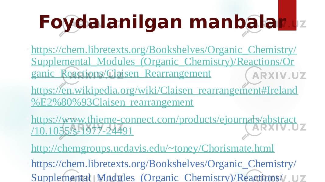 Foydalanilgan manbalar • https://chem.libretexts.org/Bookshelves/Organic_Chemistry/ Supplemental_Modules_(Organic_Chemistry)/Reactions/Or ganic_Reactions/Claisen_Rearrangement • https://en.wikipedia.org/wiki/Claisen_rearrangement#Ireland %E2%80%93Claisen_rearrangement • https://www.thieme-connect.com/products/ejournals/abstract /10.1055/s-1977-24491 • http://chemgroups.ucdavis.edu/~toney/Chorismate.html   • https://chem.libretexts.org/Bookshelves/Organic_Chemistry/ Supplemental_Modules_(Organic_Chemistry)/Reactions/ Pericyclic_Reactions/Woodward_Hoffmann_rules 