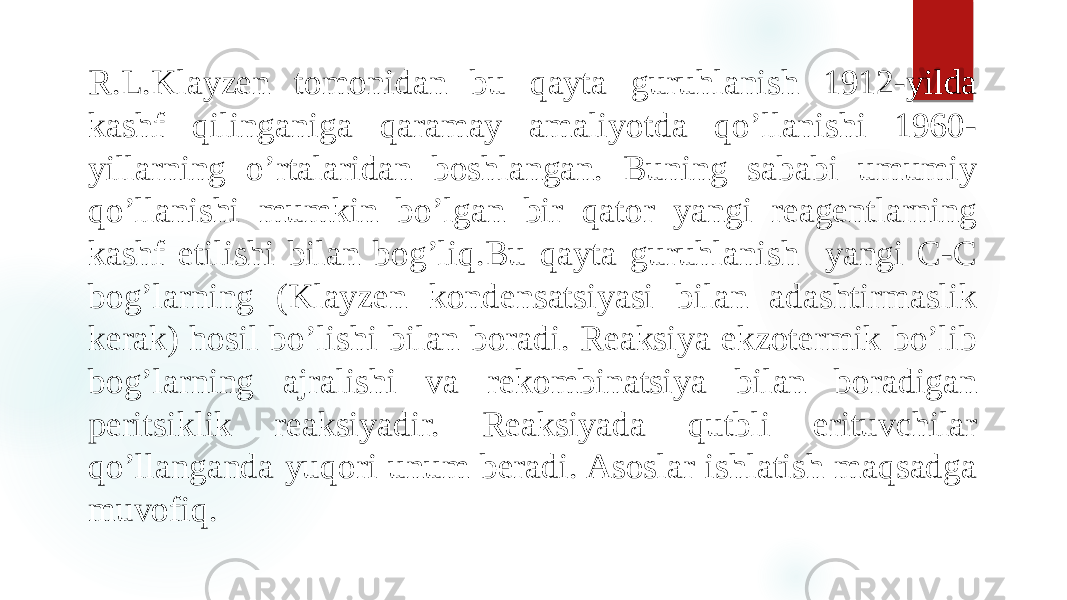 R.L.Klayzen tomonidan bu qayta guruhlanish 1912-yilda kashf qilinganiga qaramay amaliyotda qo’llanishi 1960- yillarning o’rtalaridan boshlangan. Buning sababi umumiy qo’llanishi mumkin bo’lgan bir qator yangi reagentlarning kashf etilishi bilan bog’liq.Bu qayta guruhlanish yangi C-C bog’larning (Klayzen kondensatsiyasi bilan adashtirmaslik kerak) hosil bo’lishi bilan boradi. Reaksiya ekzotermik bo’lib bog’larning ajralishi va rekombinatsiya bilan boradigan peritsiklik reaksiyadir. Reaksiyada qutbli erituvchilar qo’llanganda yuqori unum beradi. Asoslar ishlatish maqsadga muvofiq. 