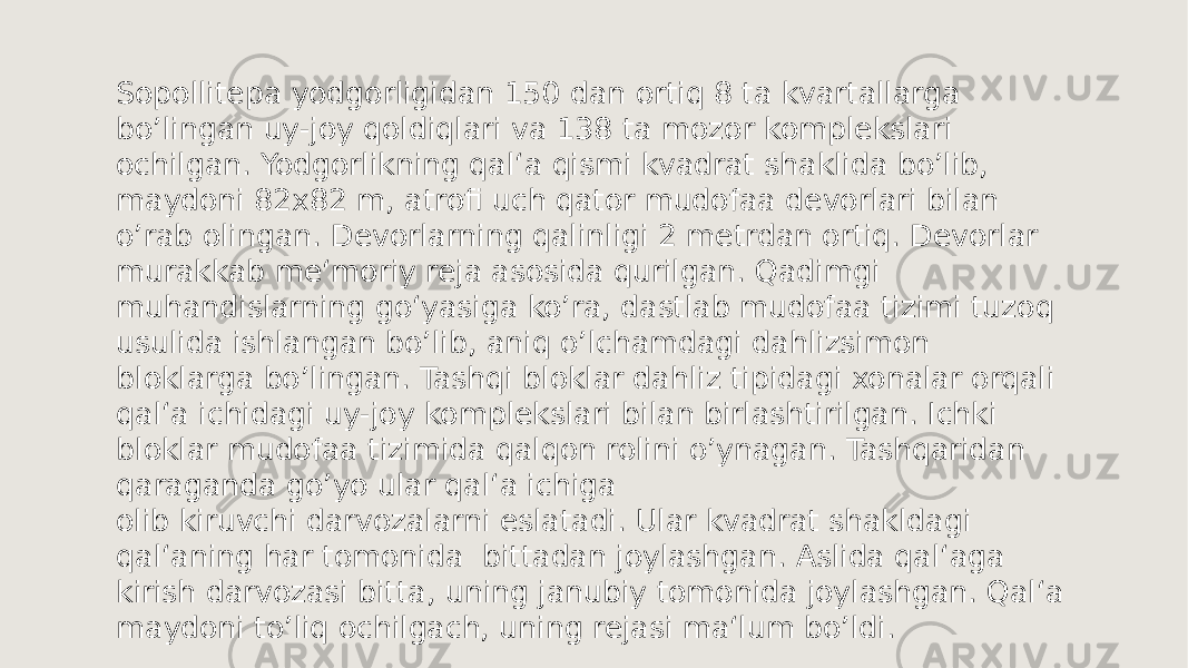 Sopollitepa yodgorligidan 150 dan ortiq 8 ta kvartallarga boʼlingan uy-joy qoldiqlari va 138 ta mozor komplekslari ochilgan. Yodgorlikning qal‘a qismi kvadrat shaklida boʼlib, maydoni 82x82 m, atrofi uch qator mudofaa devorlari bilan oʼrab olingan. Devorlarning qalinligi 2 metrdan ortiq. Devorlar murakkab me‘moriy reja asosida qurilgan. Qadimgi muhandislarning goʻyasiga koʼra, dastlab mudofaa tizimi tuzoq usulida ishlangan boʼlib, aniq oʼlchamdagi dahlizsimon bloklarga boʼlingan. Tashqi bloklar dahliz tipidagi xonalar orqali qal‘a ichidagi uy-joy komplekslari bilan birlashtirilgan. Ichki bloklar mudofaa tizimida qalqon rolini oʼynagan. Tashqaridan qaraganda goʼyo ular qal‘a ichiga olib kiruvchi darvozalarni eslatadi. Ular kvadrat shakldagi qal‘aning har tomonida bittadan joylashgan. Aslida qal‘aga kirish darvozasi bitta, uning janubiy tomonida joylashgan. Qal‘a maydoni toʼliq ochilgach, uning rejasi ma‘lum boʼldi. 