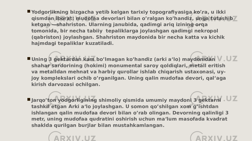  Yodgorlikning bizgacha yetib kelgan tarixiy topografiyasiga koʼra, u ikki qismdan iborat: mudofaa devorlari bilan oʼralgan koʼhandiz, unga tutashib ketgan ―shahriston. Ularning janubida, qadimgi ariq izining orqa tomonida, bir necha tabiiy tepaliklarga joylashgan qadimgi nekropol (qabriston) joylashgan. Shahriston maydonida bir necha katta va kichik hajmdagi tepaliklar kuzatiladi.  Uning 3 gektardan kam boʼlmagan koʼhandiz (arki a‘lo) maydonidan shahar sardorining (hokimi) monumental saroy qoldiqlari, metall eritish va metalldan mehnat va harbiy qurollar ishlab chiqarish ustaxonasi, uy- joy komplekslari ochib oʼrganilgan. Uning qalin mudofaa devori, qal‘aga kirish darvozasi ochilgan.  Jarqoʼton yodgorligining shimoliy qismida umumiy maydoni 3 gektarni tashkil etgan Arki a‘lo joylashgan. U somon qoʼshilgan xom gʼishtdan ishlangan qalin mudofaa devori bilan oʼrab olingan. Devorning qalinligi 3 metr, uning mudofaa qudratini oshirish uchun ma‘lum masofada kvadrat shaklda qurilgan burjlar bilan mustahkamlangan. 