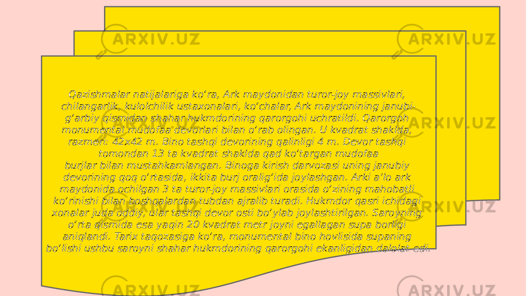 Qazishmalar natijalariga koʼra, Ark maydonidan turor-joy massivlari, chilangarlik, kulolchilik ustaxonalari, koʼchalar, Ark maydonining janubi- gʼarbiy qismidan shahar hukmdorining qarorgohi uchratildi. Qarorgoh monumental mudofaa devorlari bilan oʼrab olingan. U kvadrat shaklda, razmeri: 42x42 m. Bino tashqi devorining qalinligi 4 m. Devor tashqi tomondan 13 ta kvadrat shaklda qad koʼtargan mudofaa burjlar bilan mustahkamlangan. Binoga kirish darvozasi uning janubiy devorining qoq oʼrtasida, ikkita burj oraligʼida joylashgan. Arki a‘lo ark maydonida ochilgan 3 ta turor-joy massivlari orasida oʼzining mahobatli koʼrinishi bilan boshqalardan tubdan ajralib turadi. Hukmdor qasri ichidagi xonalar juda oddiy, ular tashqi devor osti boʼylab joylashtirilgan. Saroyning oʼrta qismida esa yaqin 20 kvadrat metr joyni egallagan supa borligi aniqlandi. Tarix taqozasiga koʼra, monumental bino hovlisida supaning boʼlishi ushbu saroyni shahar hukmdorining qarorgohi ekanligidan dalolat edi. 